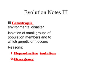 Evolution Notes III
III Catastropic —
environmental disaster
Isolation of small groups of
population members and to
which genetic drift occurs
Reasons:
1.Reproductive isolation
2.Divergency
 