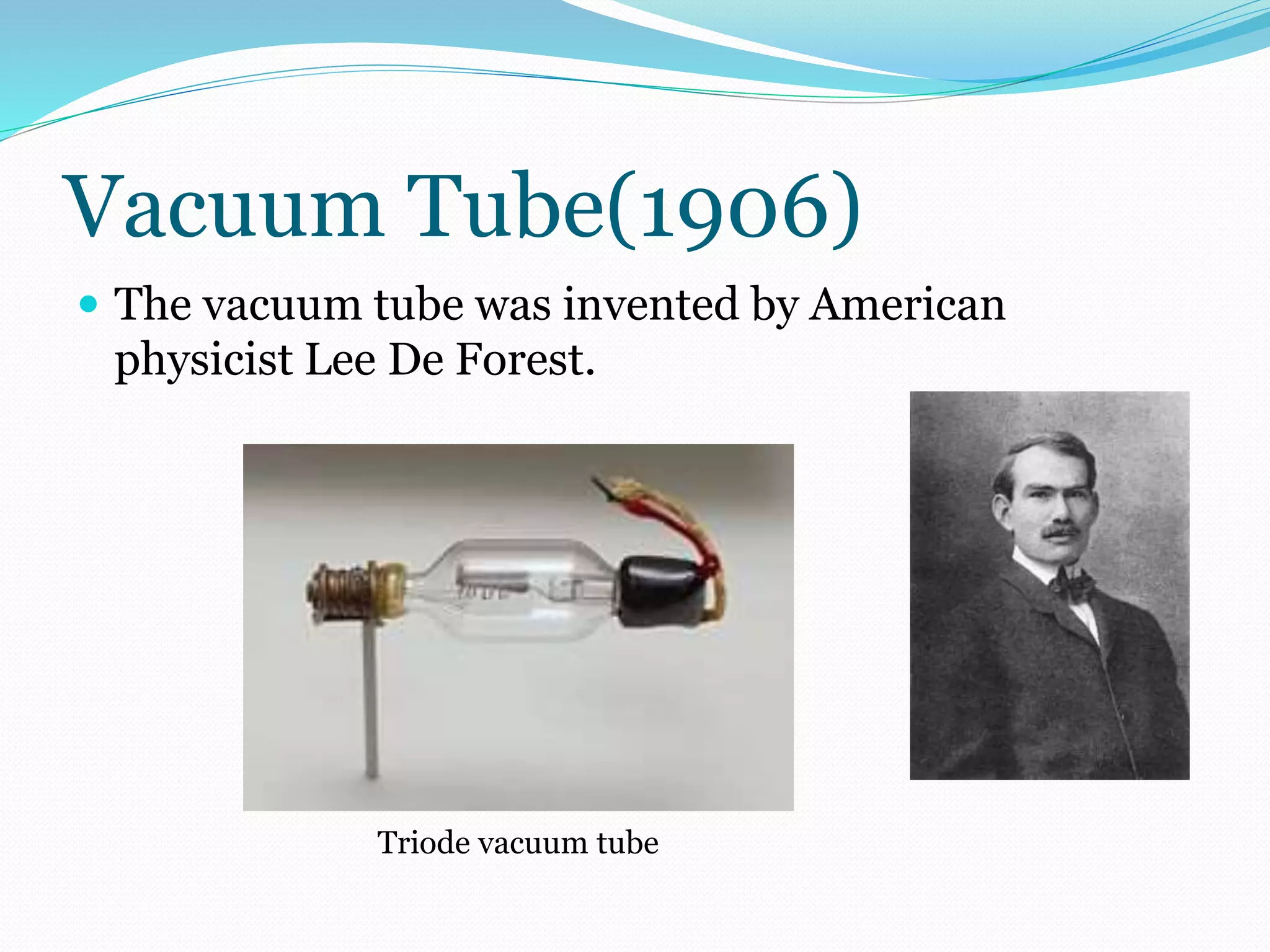 Vacuum Tube(1906) 
 The vacuum tube was invented by American 
physicist Lee De Forest. 
Triode vacuum tube 
 