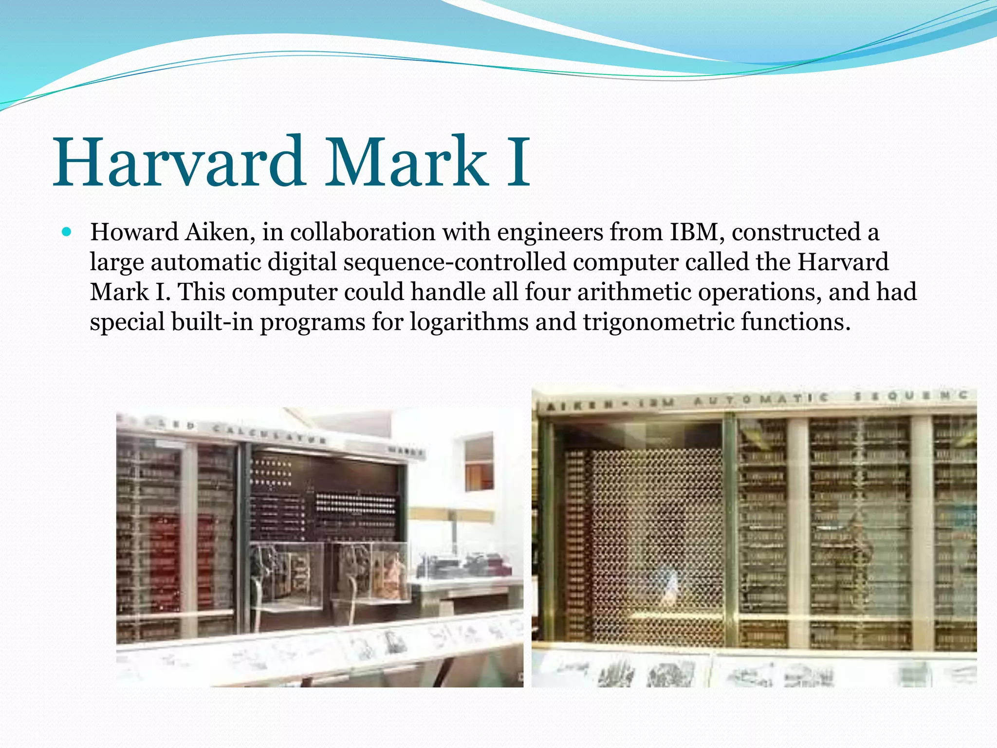 Harvard Mark I 
 Howard Aiken, in collaboration with engineers from IBM, constructed a 
large automatic digital sequence-controlled computer called the Harvard 
Mark I. This computer could handle all four arithmetic operations, and had 
special built-in programs for logarithms and trigonometric functions. 
 