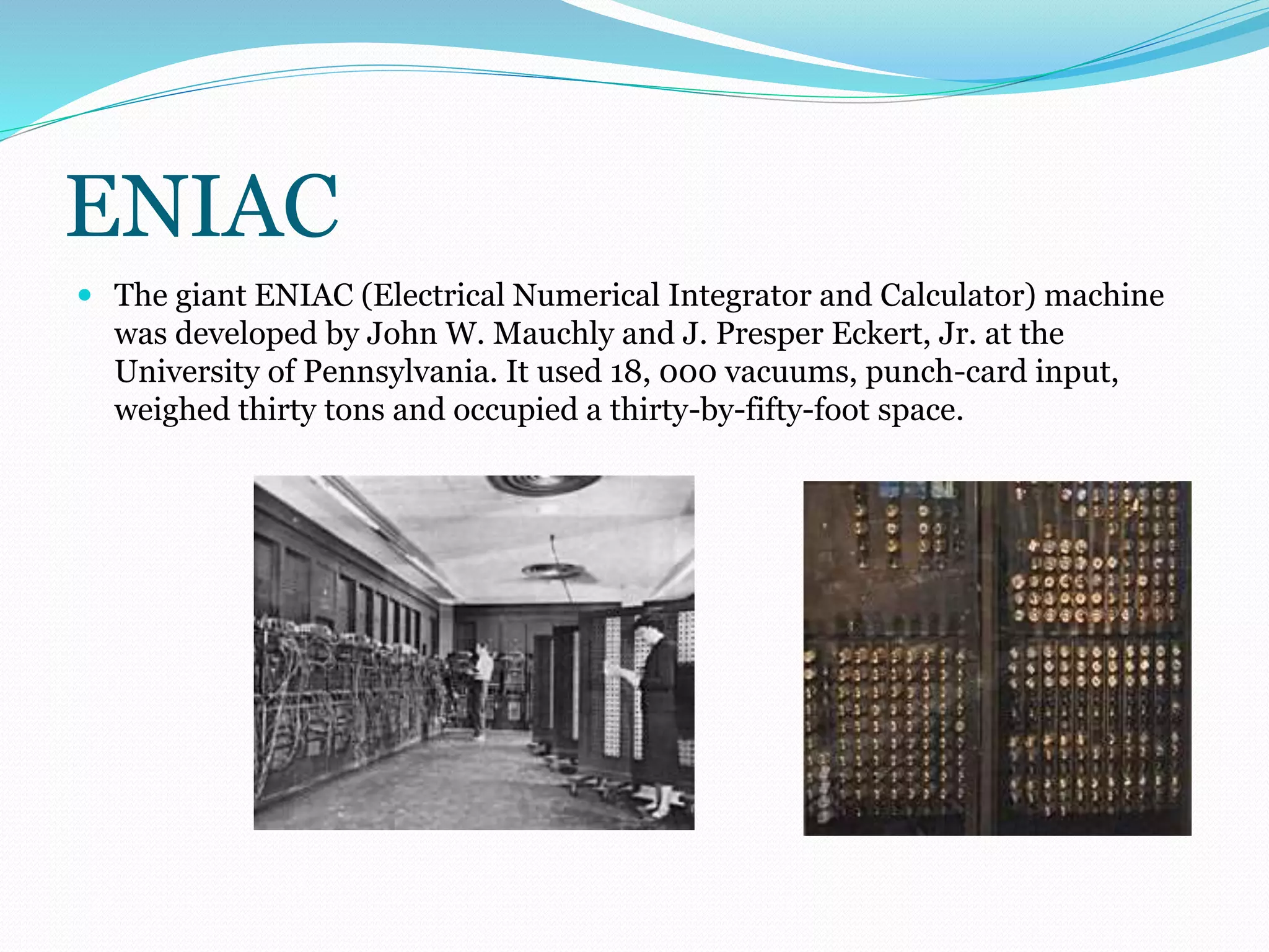 ENIAC 
 The giant ENIAC (Electrical Numerical Integrator and Calculator) machine 
was developed by John W. Mauchly and J. Presper Eckert, Jr. at the 
University of Pennsylvania. It used 18, 000 vacuums, punch-card input, 
weighed thirty tons and occupied a thirty-by-fifty-foot space. 
 
