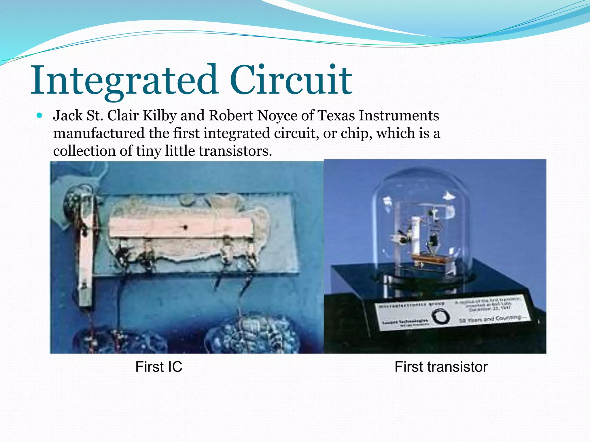 Integrated Circuit 
 Jack St. Clair Kilby and Robert Noyce of Texas Instruments 
manufactured the first integrated circuit, or chip, which is a 
collection of tiny little transistors. 
First IC First transistor 
 