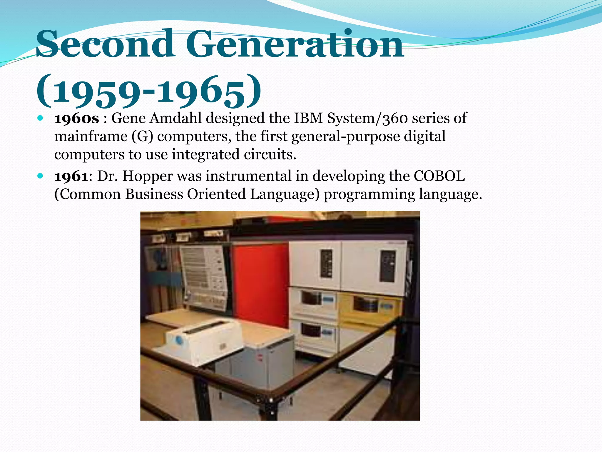 Second Generation 
(1959-1965) 
 1960s : Gene Amdahl designed the IBM System/360 series of 
mainframe (G) computers, the first general-purpose digital 
computers to use integrated circuits. 
 1961: Dr. Hopper was instrumental in developing the COBOL 
(Common Business Oriented Language) programming language. 
 