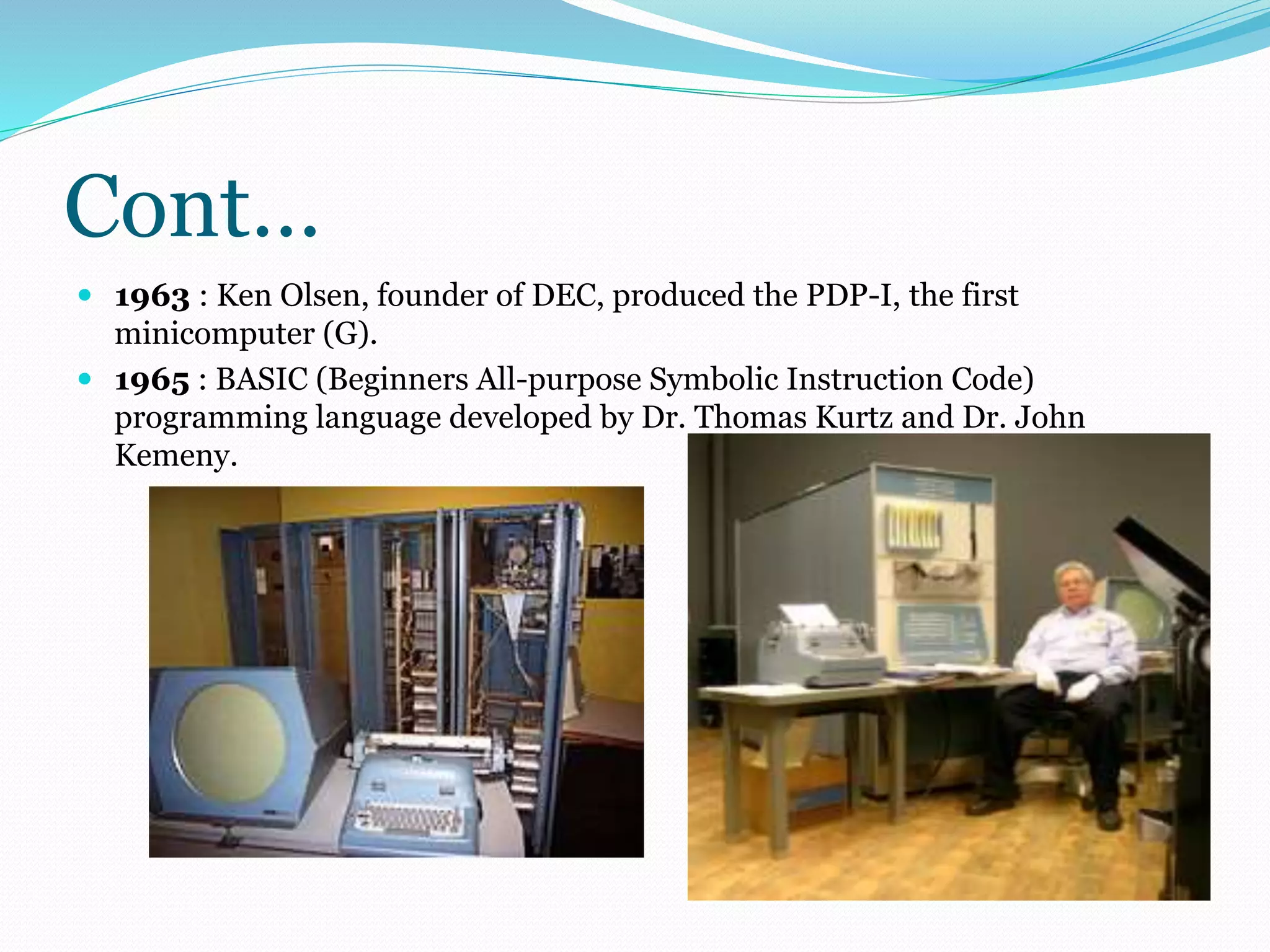 Cont… 
 1963 : Ken Olsen, founder of DEC, produced the PDP-I, the first 
minicomputer (G). 
 1965 : BASIC (Beginners All-purpose Symbolic Instruction Code) 
programming language developed by Dr. Thomas Kurtz and Dr. John 
Kemeny. 
 
