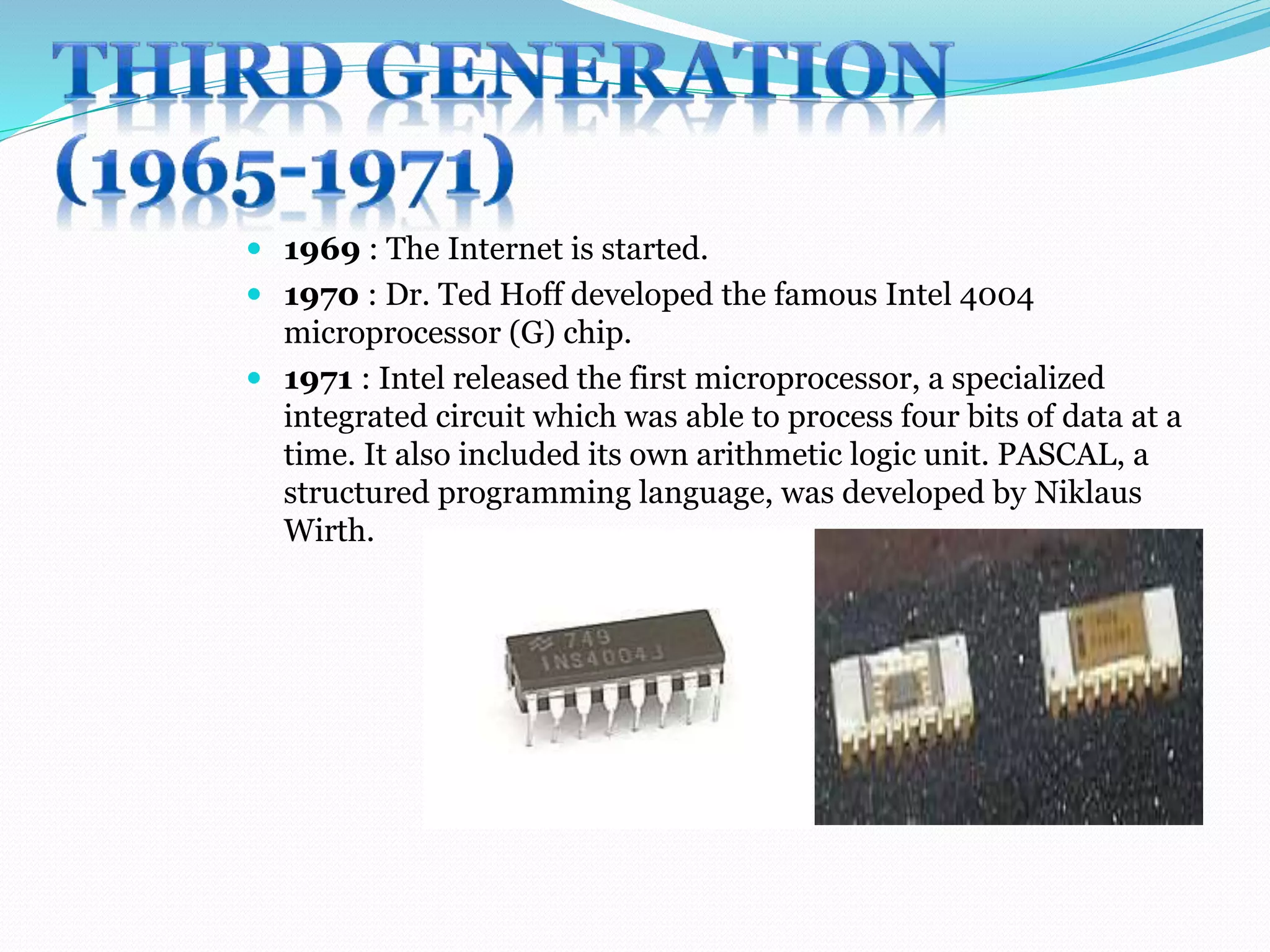  1969 : The Internet is started. 
 1970 : Dr. Ted Hoff developed the famous Intel 4004 
microprocessor (G) chip. 
 1971 : Intel released the first microprocessor, a specialized 
integrated circuit which was able to process four bits of data at a 
time. It also included its own arithmetic logic unit. PASCAL, a 
structured programming language, was developed by Niklaus 
Wirth. 
 