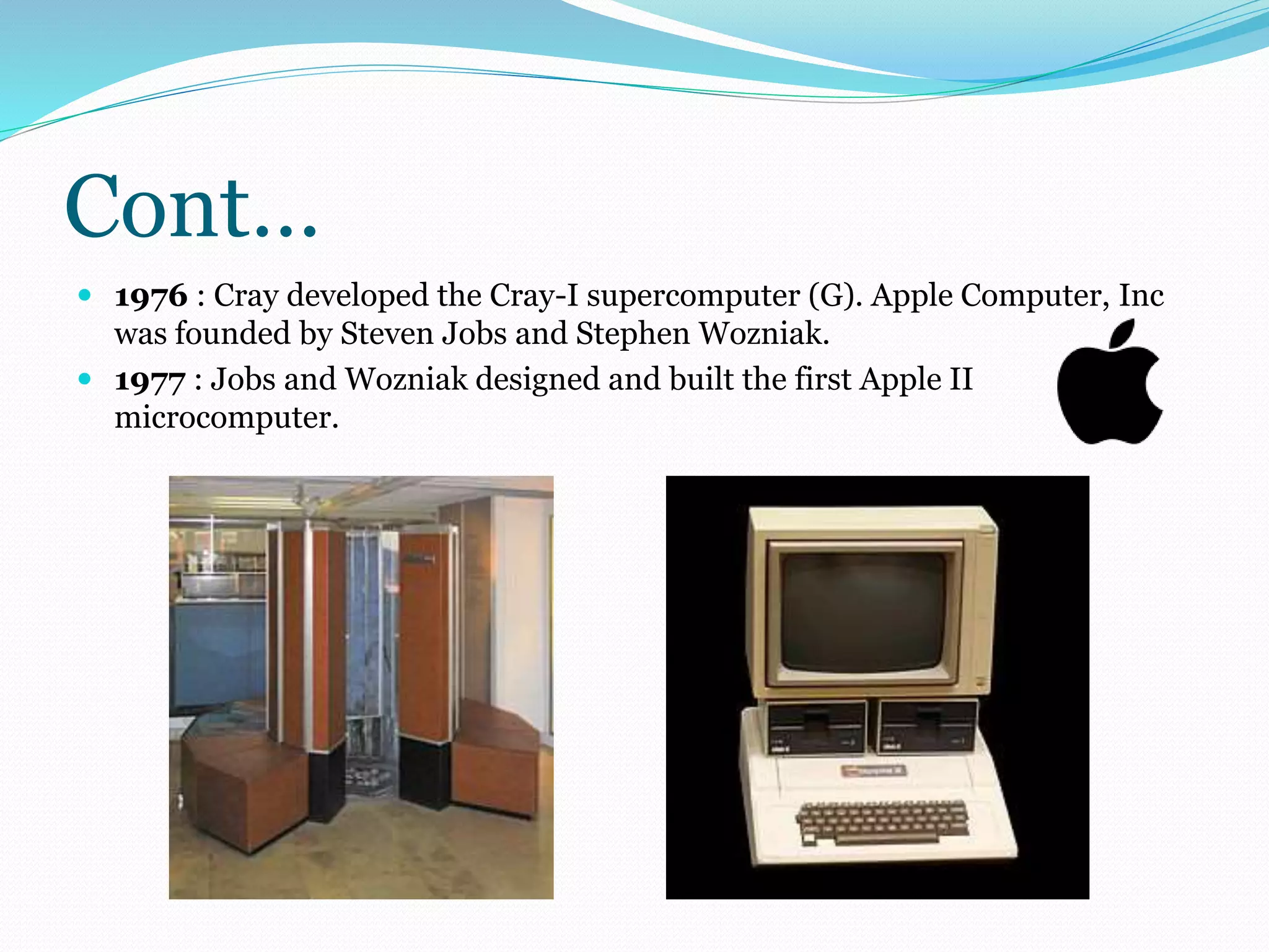 Cont… 
 1976 : Cray developed the Cray-I supercomputer (G). Apple Computer, Inc 
was founded by Steven Jobs and Stephen Wozniak. 
 1977 : Jobs and Wozniak designed and built the first Apple II 
microcomputer. 
 