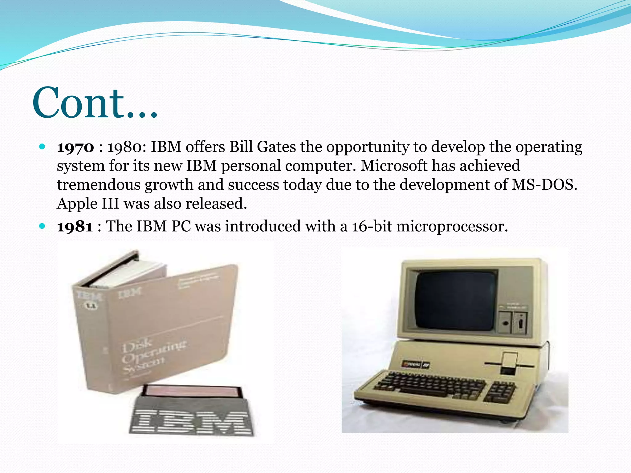 Cont… 
 1970 : 1980: IBM offers Bill Gates the opportunity to develop the operating 
system for its new IBM personal computer. Microsoft has achieved 
tremendous growth and success today due to the development of MS-DOS. 
Apple III was also released. 
 1981 : The IBM PC was introduced with a 16-bit microprocessor. 
 