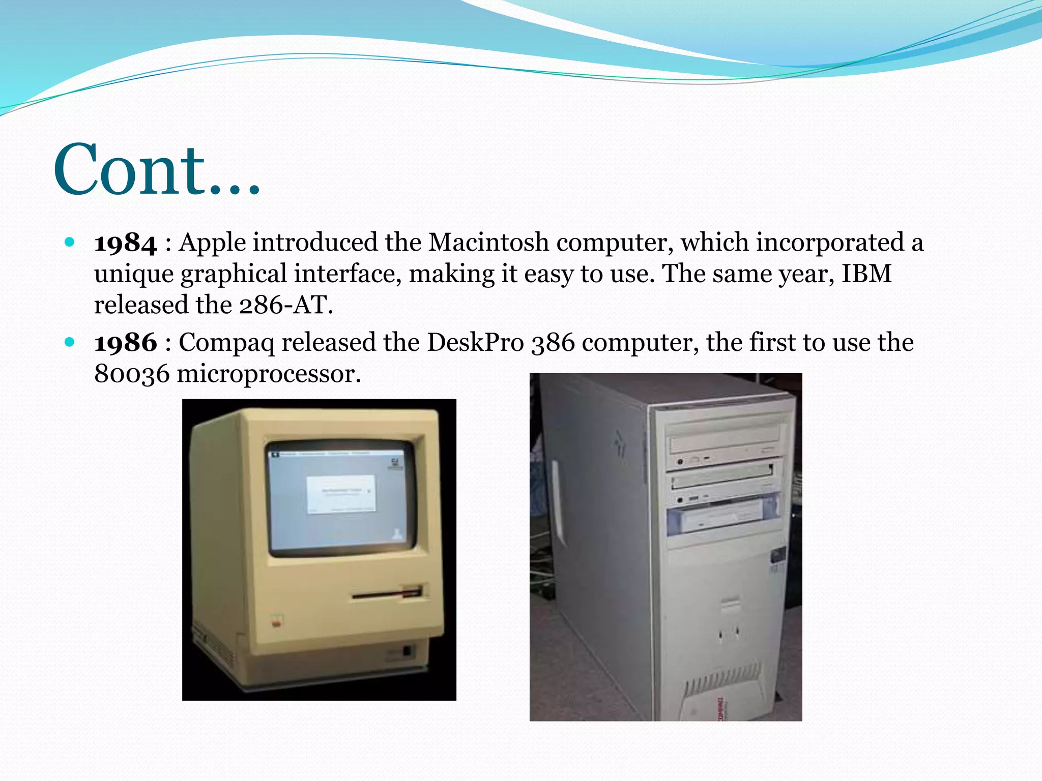 Cont… 
 1984 : Apple introduced the Macintosh computer, which incorporated a 
unique graphical interface, making it easy to use. The same year, IBM 
released the 286-AT. 
 1986 : Compaq released the DeskPro 386 computer, the first to use the 
80036 microprocessor. 
 