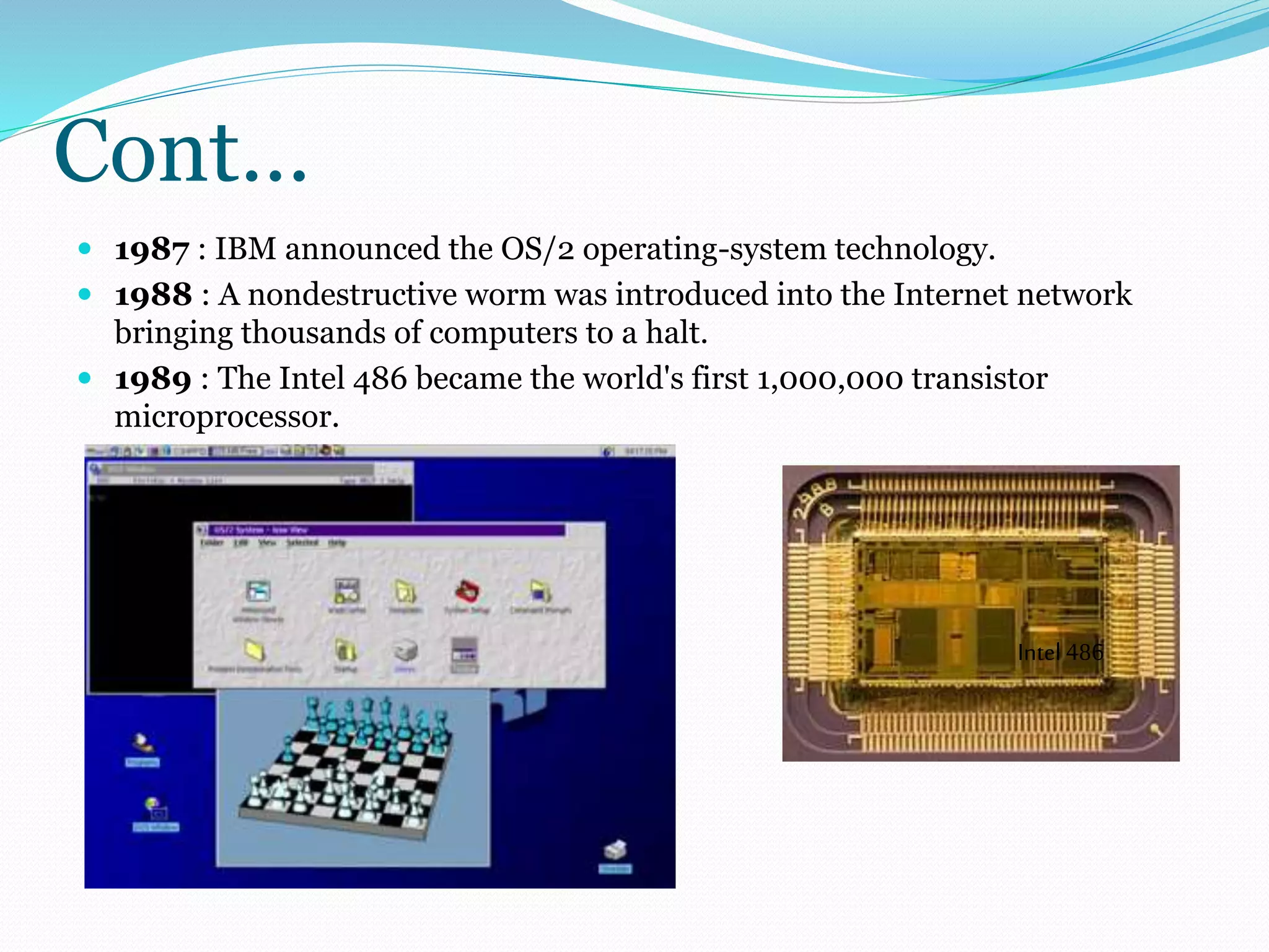 Cont… 
 1987 : IBM announced the OS/2 operating-system technology. 
 1988 : A nondestructive worm was introduced into the Internet network 
bringing thousands of computers to a halt. 
 1989 : The Intel 486 became the world's first 1,000,000 transistor 
microprocessor. 
Intel 486 
 