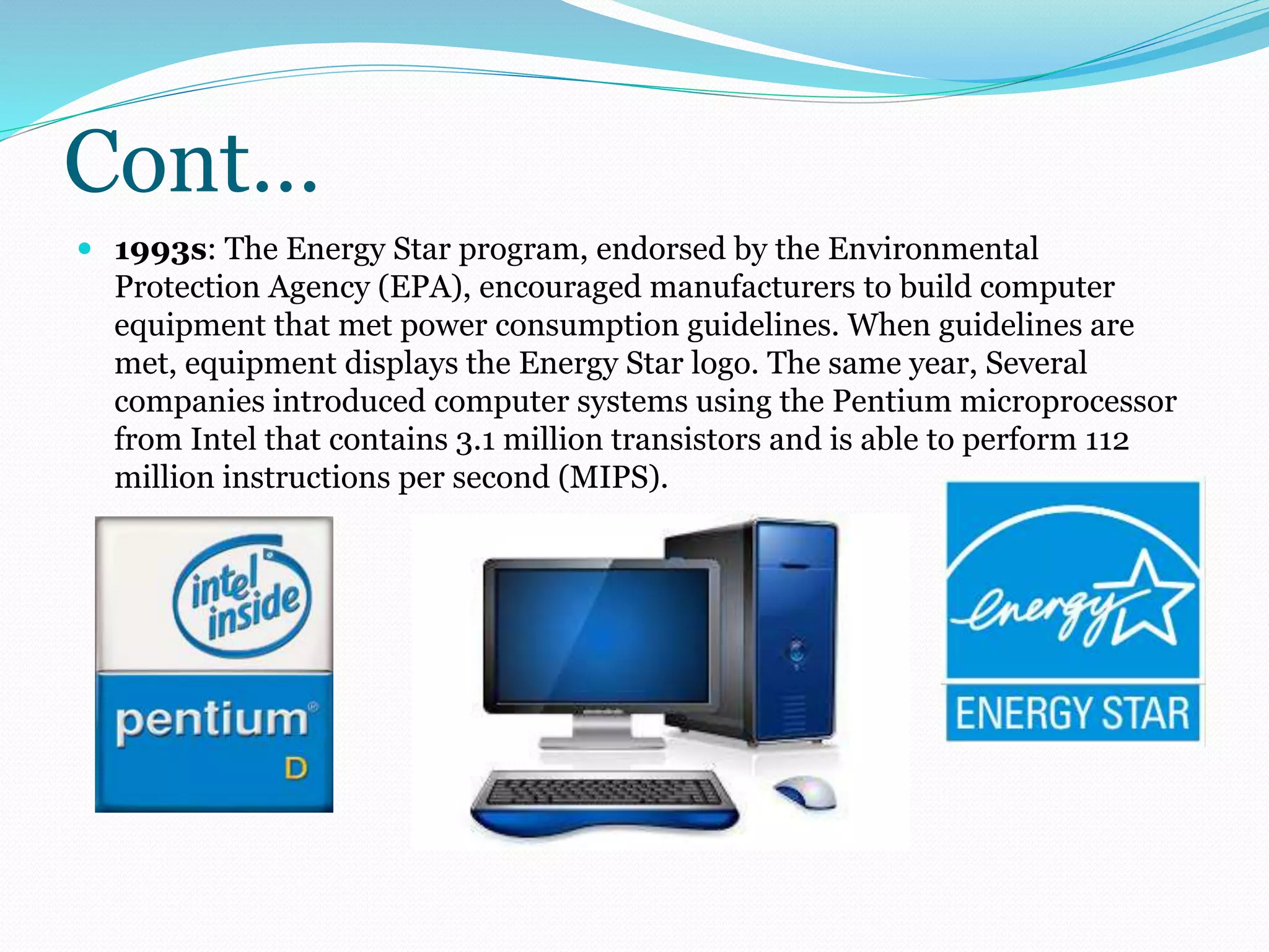 Cont… 
 1993s: The Energy Star program, endorsed by the Environmental 
Protection Agency (EPA), encouraged manufacturers to build computer 
equipment that met power consumption guidelines. When guidelines are 
met, equipment displays the Energy Star logo. The same year, Several 
companies introduced computer systems using the Pentium microprocessor 
from Intel that contains 3.1 million transistors and is able to perform 112 
million instructions per second (MIPS). 
 