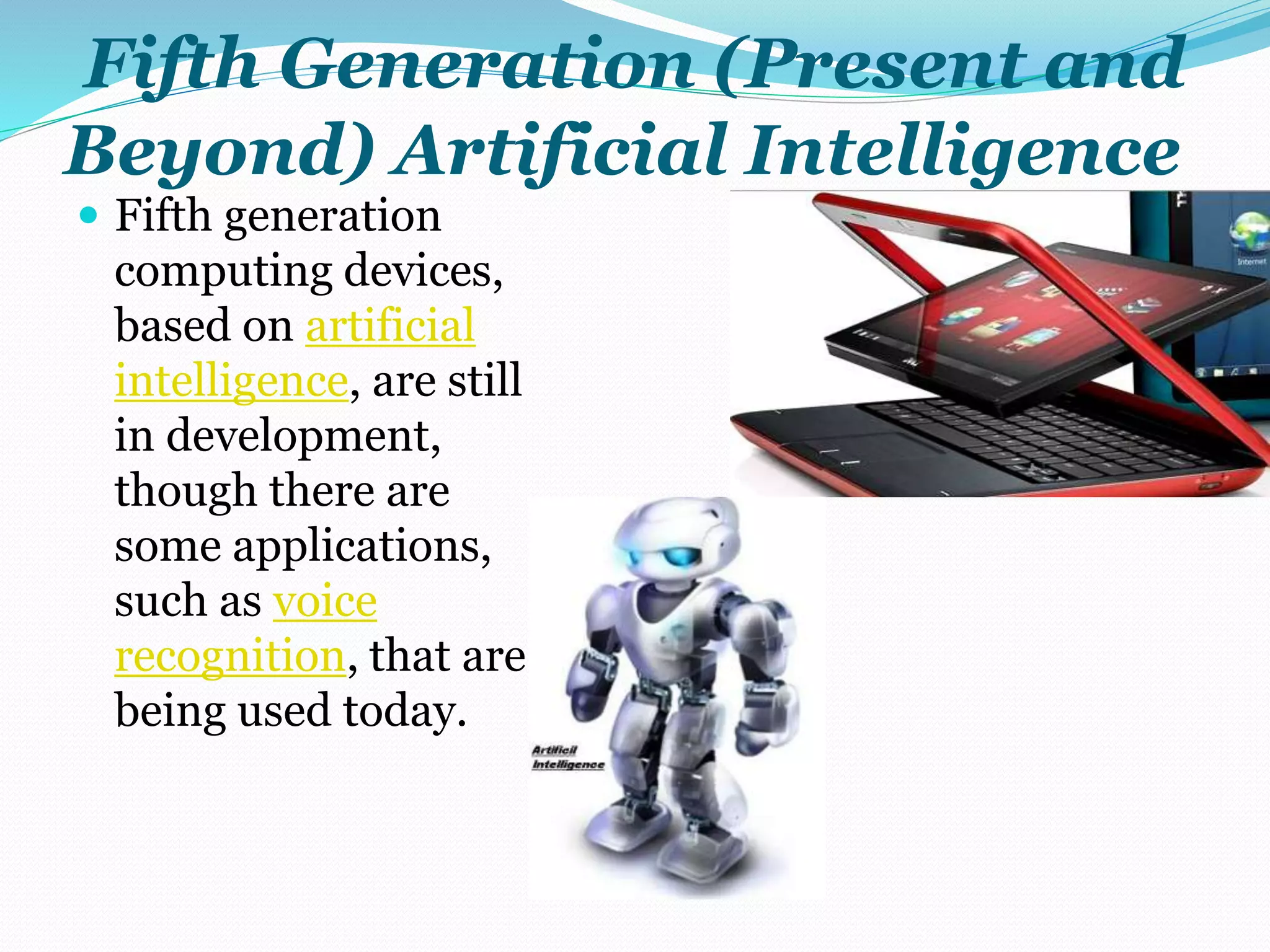 Fifth Generation (Present and 
Beyond) Artificial Intelligence 
 Fifth generation 
computing devices, 
based on artificial 
intelligence, are still 
in development, 
though there are 
some applications, 
such as voice 
recognition, that are 
being used today. 
 