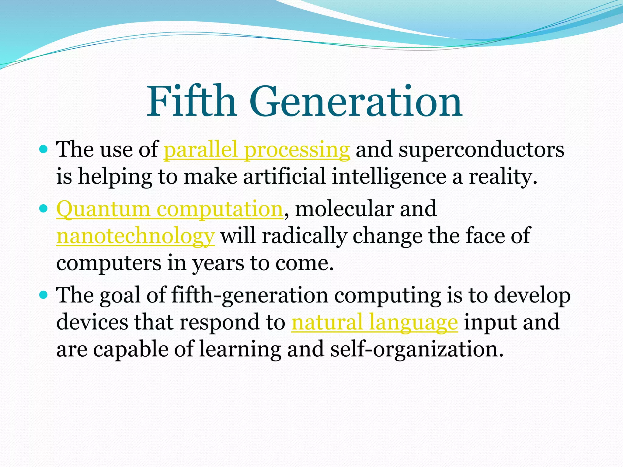Fifth Generation 
 The use of parallel processing and superconductors 
is helping to make artificial intelligence a reality. 
 Quantum computation, molecular and 
nanotechnology will radically change the face of 
computers in years to come. 
 The goal of fifth-generation computing is to develop 
devices that respond to natural language input and 
are capable of learning and self-organization. 
 