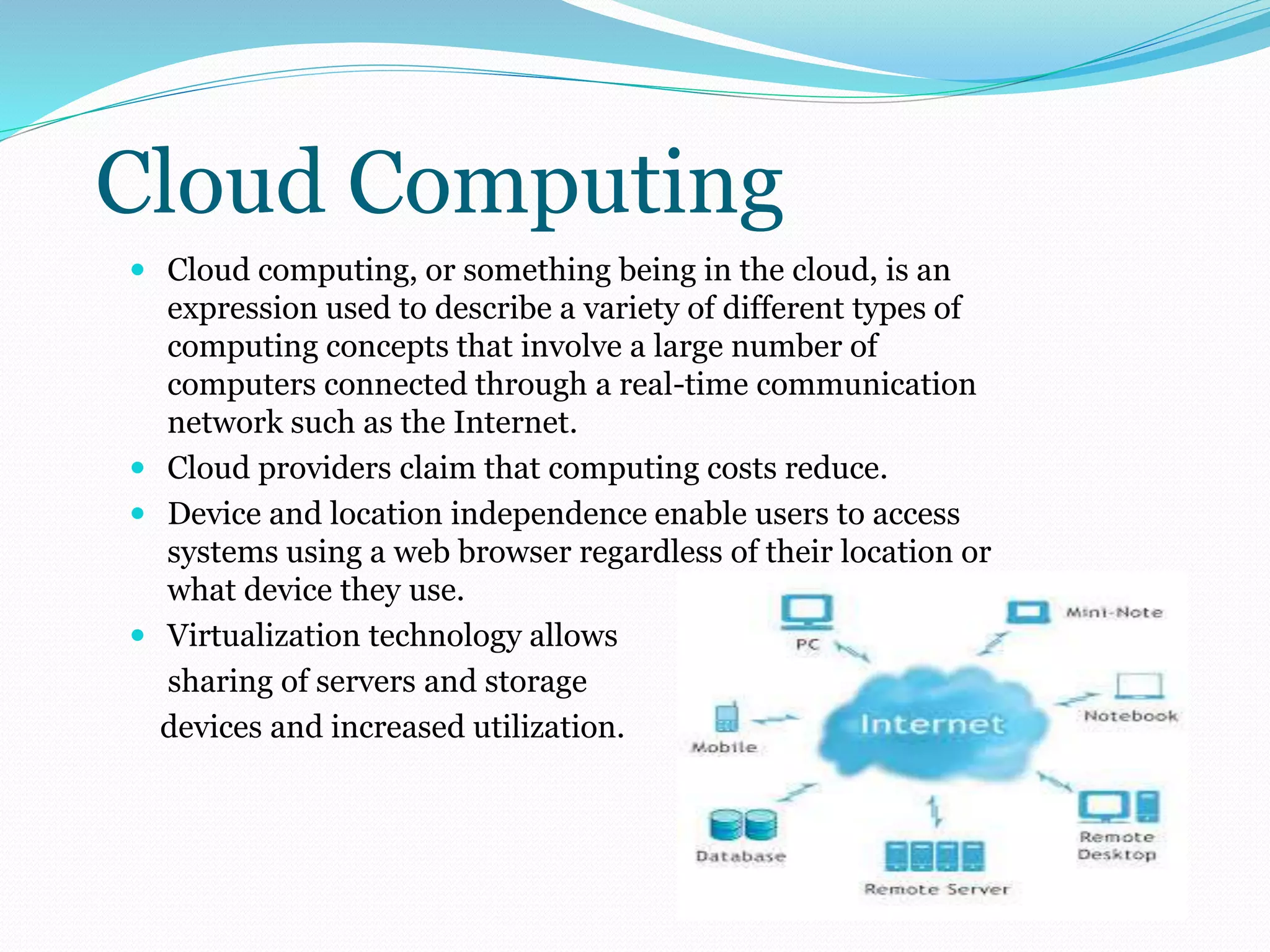 Cloud Computing 
 Cloud computing, or something being in the cloud, is an 
expression used to describe a variety of different types of 
computing concepts that involve a large number of 
computers connected through a real-time communication 
network such as the Internet. 
 Cloud providers claim that computing costs reduce. 
 Device and location independence enable users to access 
systems using a web browser regardless of their location or 
what device they use. 
 Virtualization technology allows 
sharing of servers and storage 
devices and increased utilization. 
 