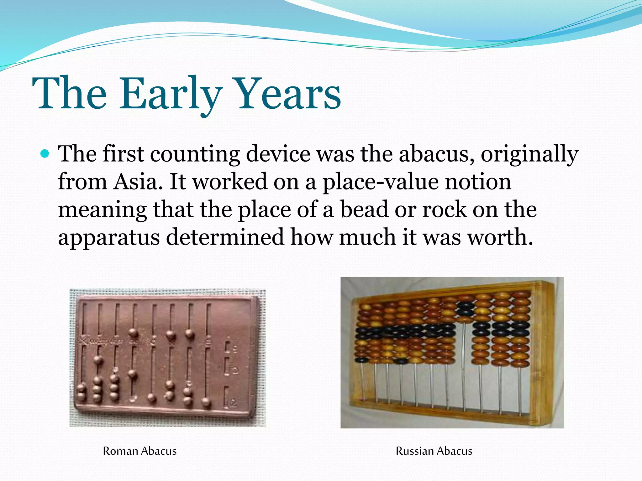 The Early Years 
 The first counting device was the abacus, originally 
from Asia. It worked on a place-value notion 
meaning that the place of a bead or rock on the 
apparatus determined how much it was worth. 
Roman Abacus Russian Abacus 
 