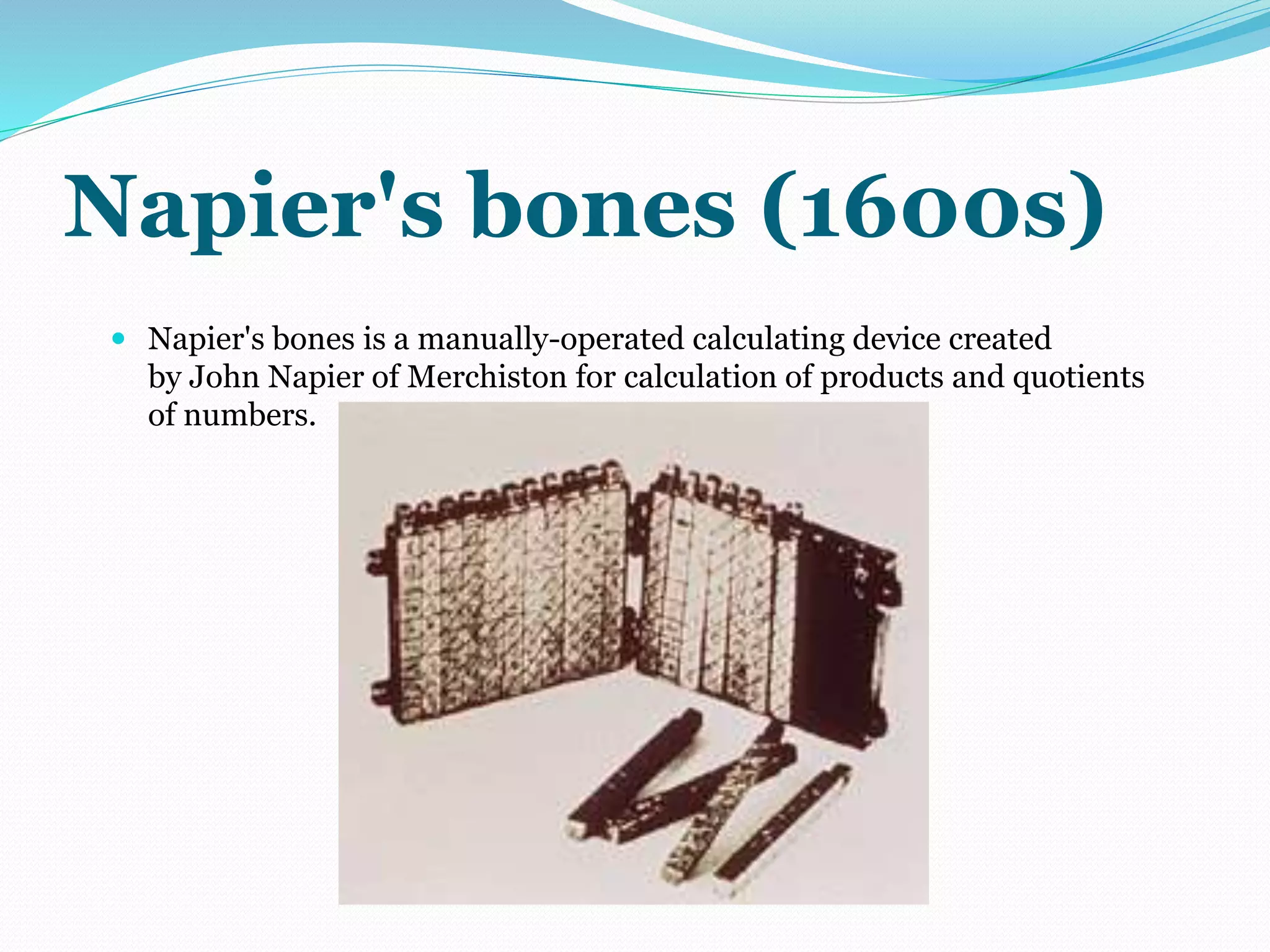 Napier's bones (1600s) 
 Napier's bones is a manually-operated calculating device created 
by John Napier of Merchiston for calculation of products and quotients 
of numbers. 
 