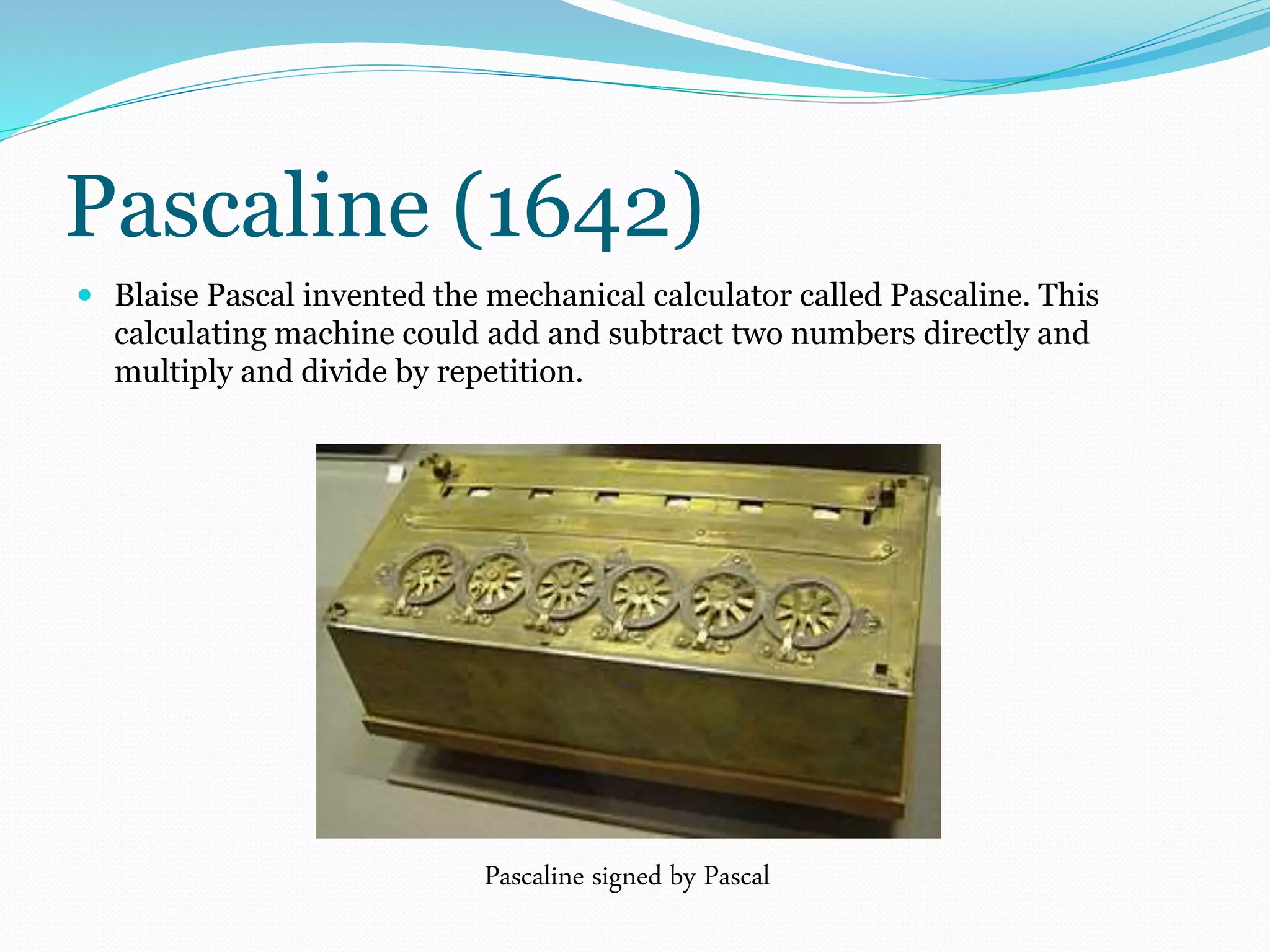 Pascaline (1642) 
 Blaise Pascal invented the mechanical calculator called Pascaline. This 
calculating machine could add and subtract two numbers directly and 
multiply and divide by repetition. 
Pascaline signed by Pascal 
 