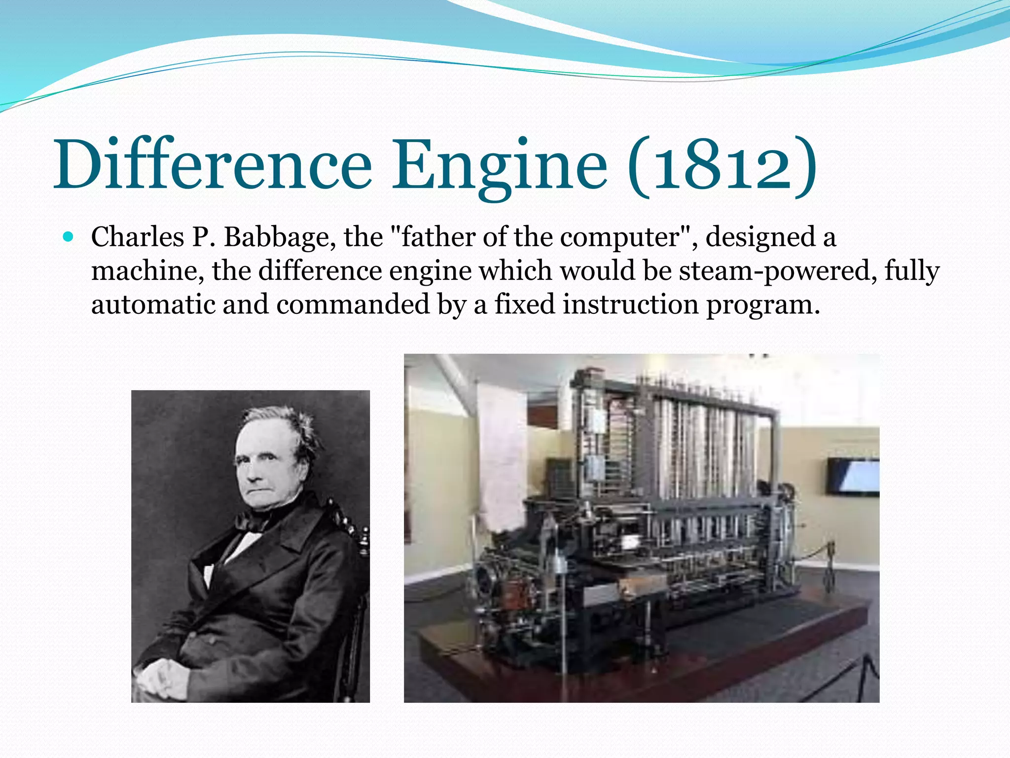 Difference Engine (1812) 
 Charles P. Babbage, the "father of the computer", designed a 
machine, the difference engine which would be steam-powered, fully 
automatic and commanded by a fixed instruction program. 
 