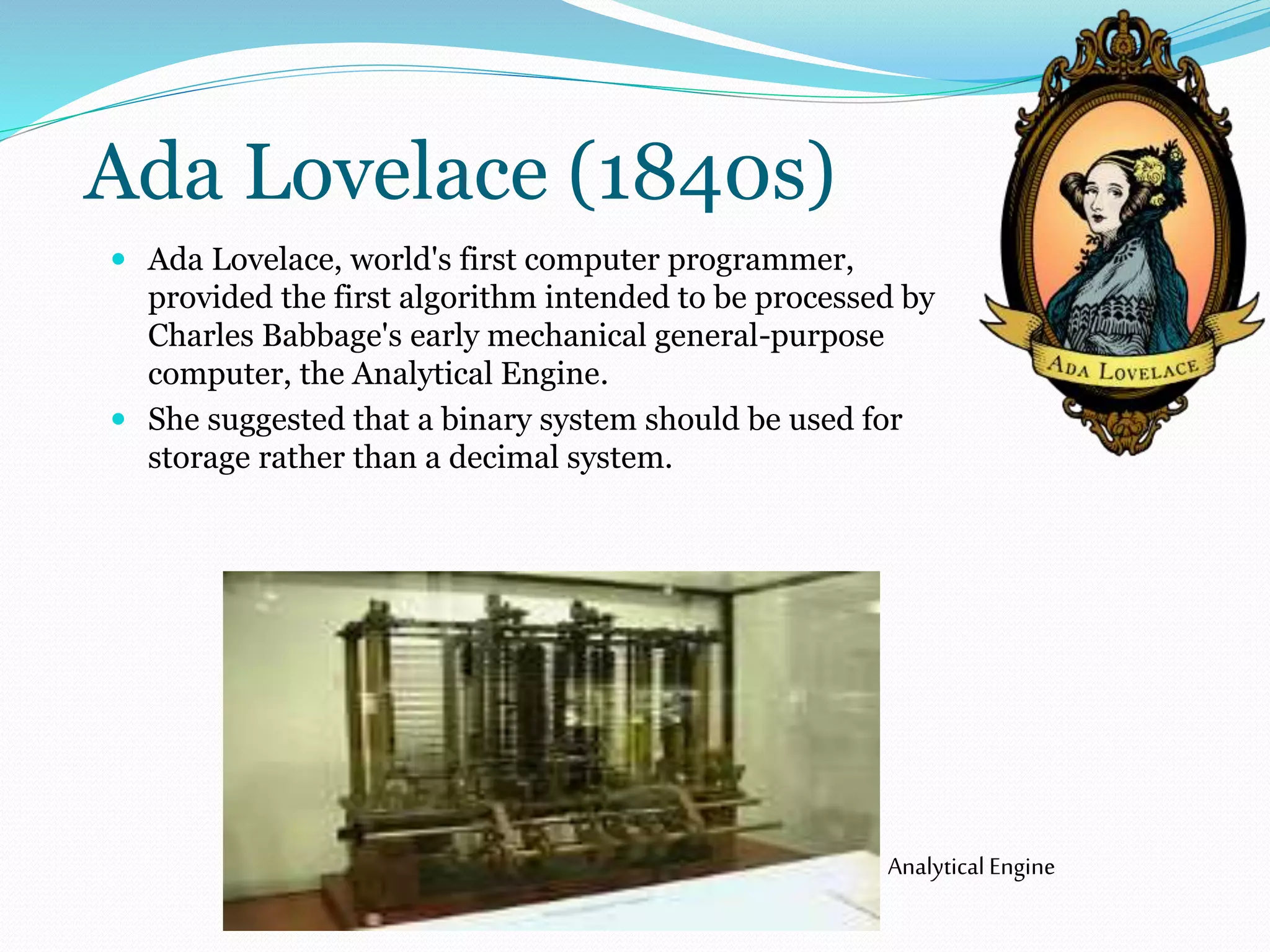 Ada Lovelace (1840s) 
 Ada Lovelace, world's first computer programmer, 
provided the first algorithm intended to be processed by 
Charles Babbage's early mechanical general-purpose 
computer, the Analytical Engine. 
 She suggested that a binary system should be used for 
storage rather than a decimal system. 
Analytical Engine 
 
