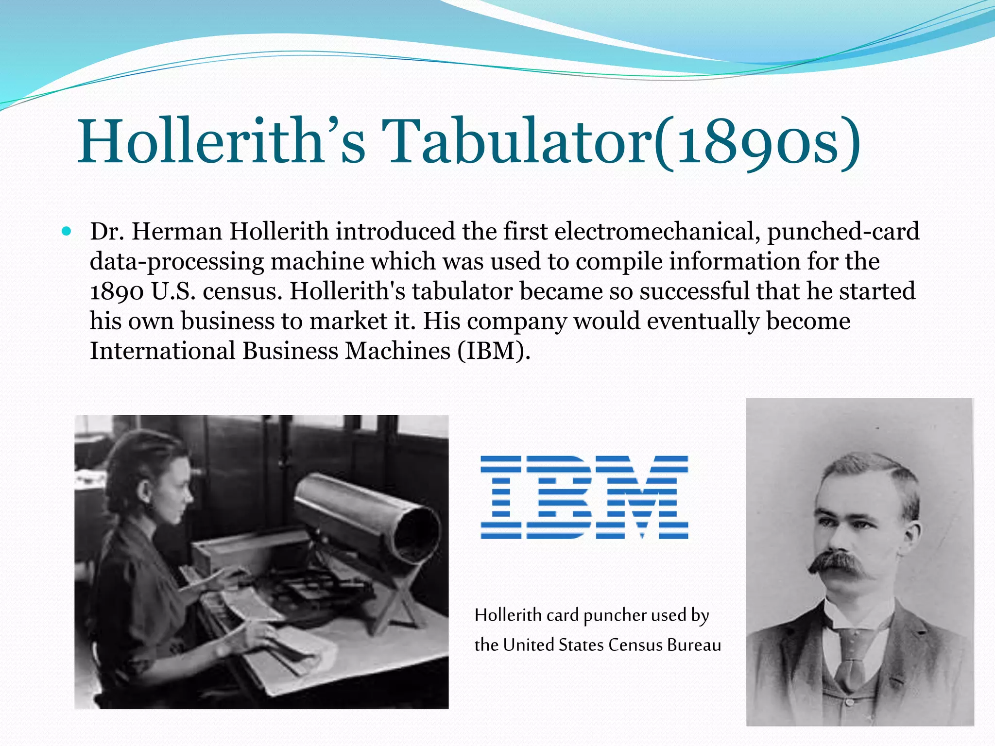 Hollerith’s Tabulator(1890s) 
 Dr. Herman Hollerith introduced the first electromechanical, punched-card 
data-processing machine which was used to compile information for the 
1890 U.S. census. Hollerith's tabulator became so successful that he started 
his own business to market it. His company would eventually become 
International Business Machines (IBM). 
Hollerith card puncher used by 
the United States Census Bureau 
 