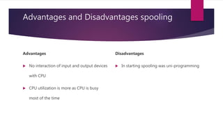 Advantages and Disadvantages spooling
Advantages
 No interaction of input and output devices
with CPU
 CPU utilization is more as CPU is busy
most of the time
Disadvantages
 In starting spooling was uni-programming
 