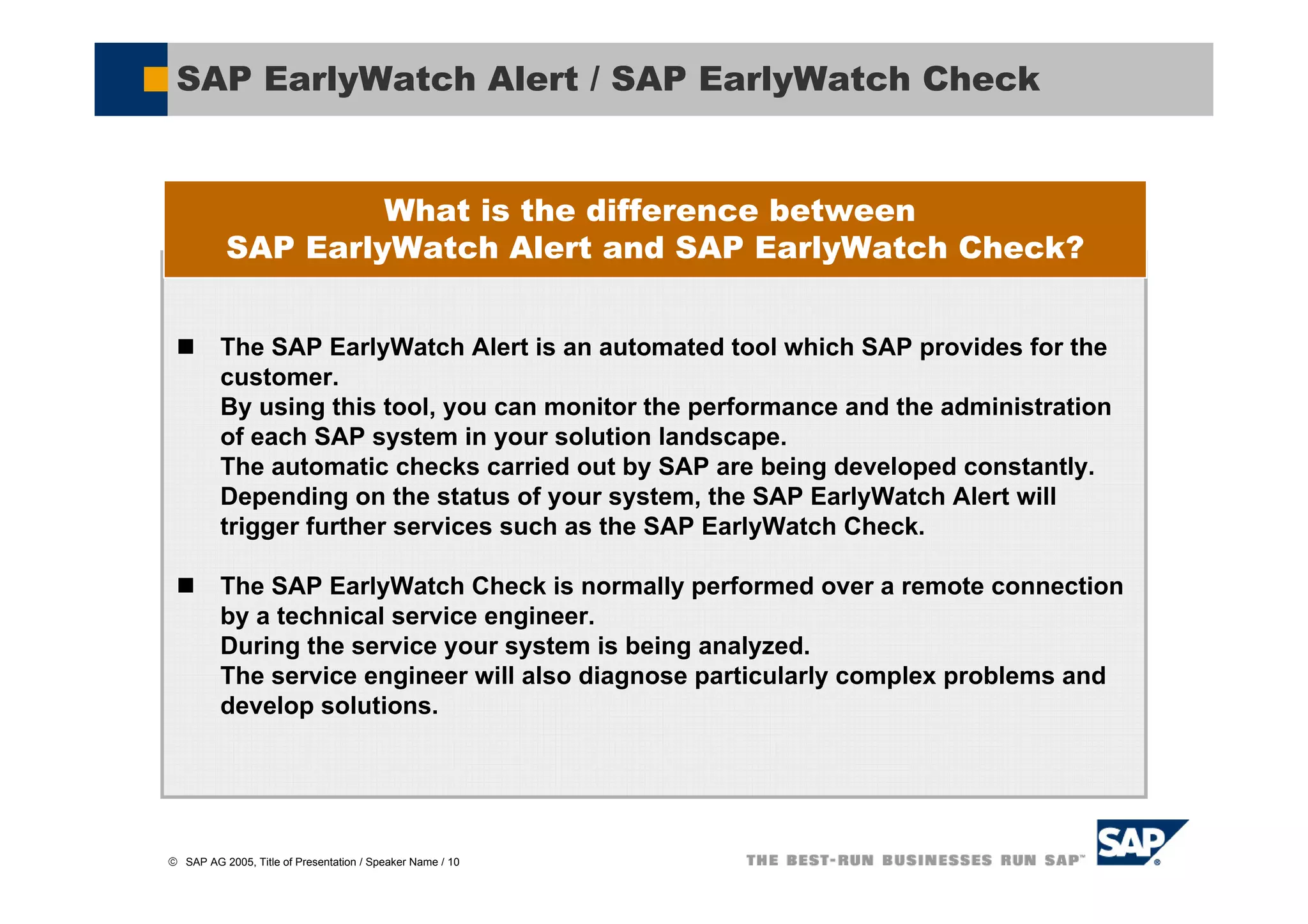 SAP EarlyWatch Alert / SAP EarlyWatch Check


                    What is the difference between
           SAP EarlyWatch Alert and SAP EarlyWatch Check?


          The SAP EarlyWatch Alert is an automated tool which SAP provides for the
          customer.
          By using this tool, you can monitor the performance and the administration
          of each SAP system in your solution landscape.
          The automatic checks carried out by SAP are being developed constantly.
          Depending on the status of your system, the SAP EarlyWatch Alert will
          trigger further services such as the SAP EarlyWatch Check.

          The SAP EarlyWatch Check is normally performed over a remote connection
          by a technical service engineer.
          During the service your system is being analyzed.
          The service engineer will also diagnose particularly complex problems and
          develop solutions.




© SAP AG 2005, Title of Presentation / Speaker Name / 10
 
