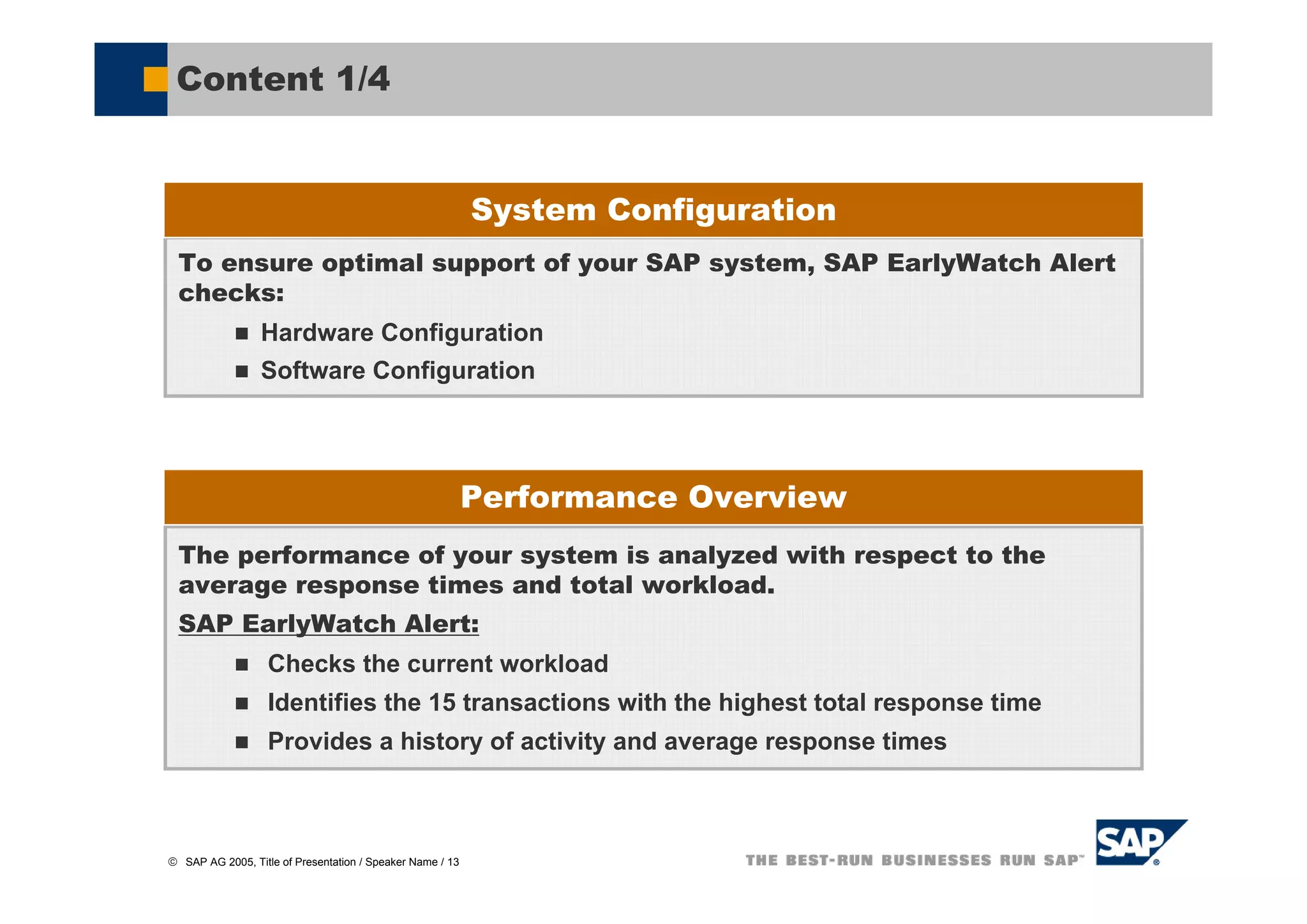 Content 1/4


                                                           System Configuration
  To ensure optimal support of your SAP system, SAP EarlyWatch Alert
  checks:
                 Hardware Configuration
                 Software Configuration




                                                           Performance Overview
  The performance of your system is analyzed with respect to the
  average response times and total workload.
  SAP EarlyWatch Alert:
                   Checks the current workload
                   Identifies the 15 transactions with the highest total response time
                   Provides a history of activity and average response times



© SAP AG 2005, Title of Presentation / Speaker Name / 13
 