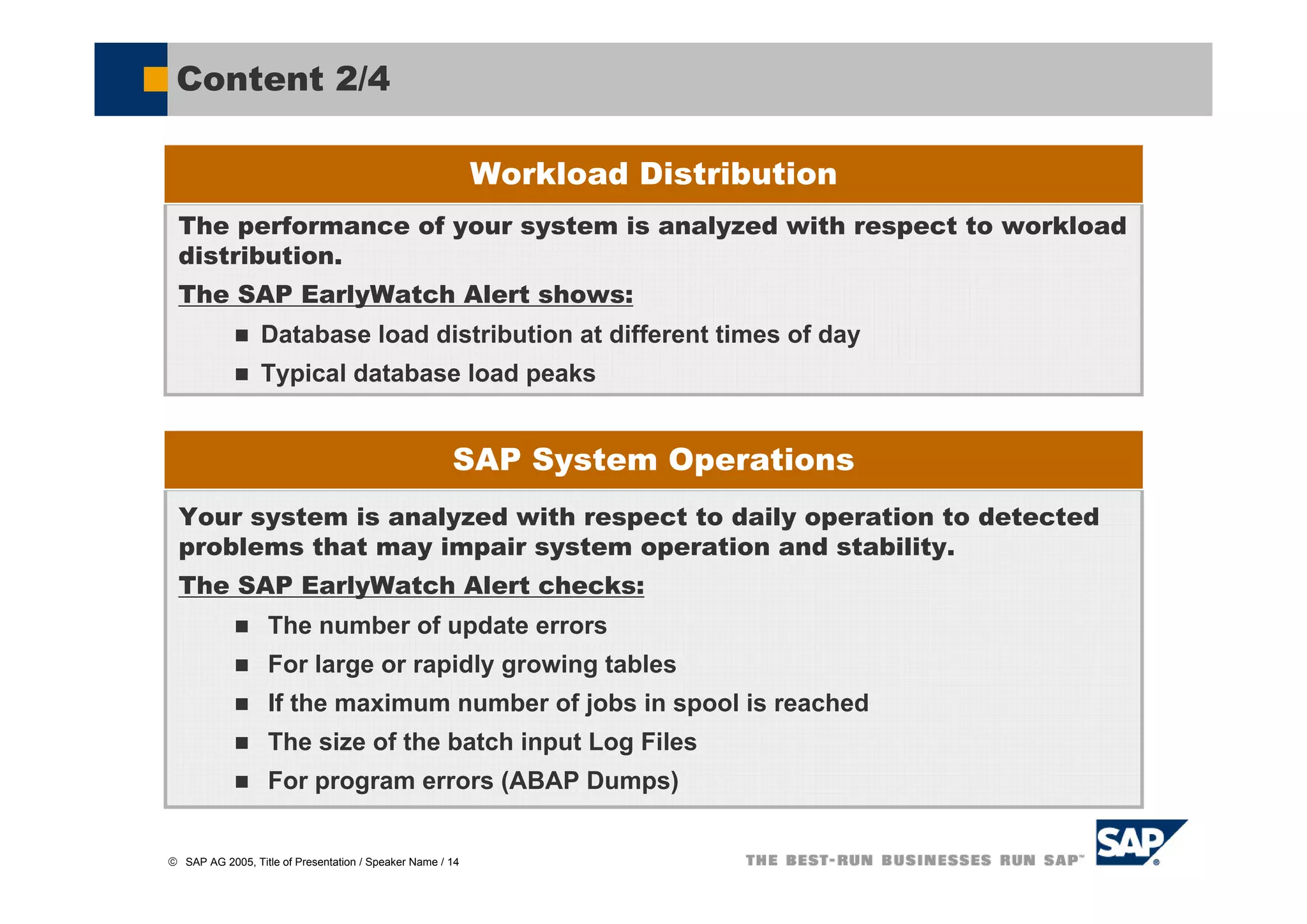 Content 2/4

                                                           Workload Distribution
  The performance of your system is analyzed with respect to workload
  distribution.
  The SAP EarlyWatch Alert shows:
                 Database load distribution at different times of day
                 Typical database load peaks


                                                      SAP System Operations
  Your system is analyzed with respect to daily operation to detected
  problems that may impair system operation and stability.
  The SAP EarlyWatch Alert checks:
                   The number of update errors
                   For large or rapidly growing tables
                   If the maximum number of jobs in spool is reached
                   The size of the batch input Log Files
                   For program errors (ABAP Dumps)


© SAP AG 2005, Title of Presentation / Speaker Name / 14
 