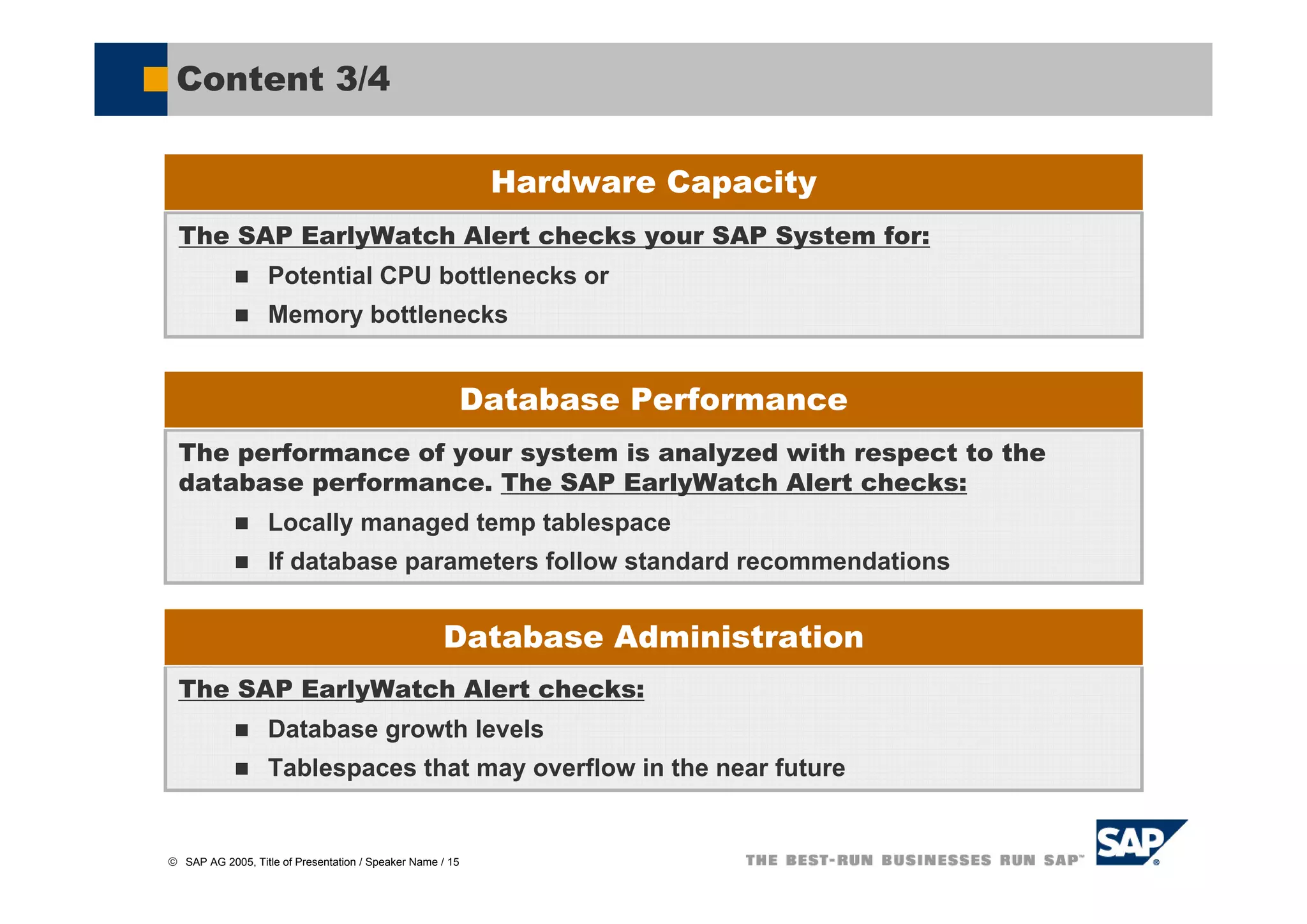Content 3/4

                                                            Hardware Capacity
  The SAP EarlyWatch Alert checks your SAP System for:
                   Potential CPU bottlenecks or
                   Memory bottlenecks


                                                           Database Performance
  The performance of your system is analyzed with respect to the
  database performance. The SAP EarlyWatch Alert checks:
                   Locally managed temp tablespace
                   If database parameters follow standard recommendations


                                                    Database Administration
  The SAP EarlyWatch Alert checks:
                   Database growth levels
                   Tablespaces that may overflow in the near future


© SAP AG 2005, Title of Presentation / Speaker Name / 15
 