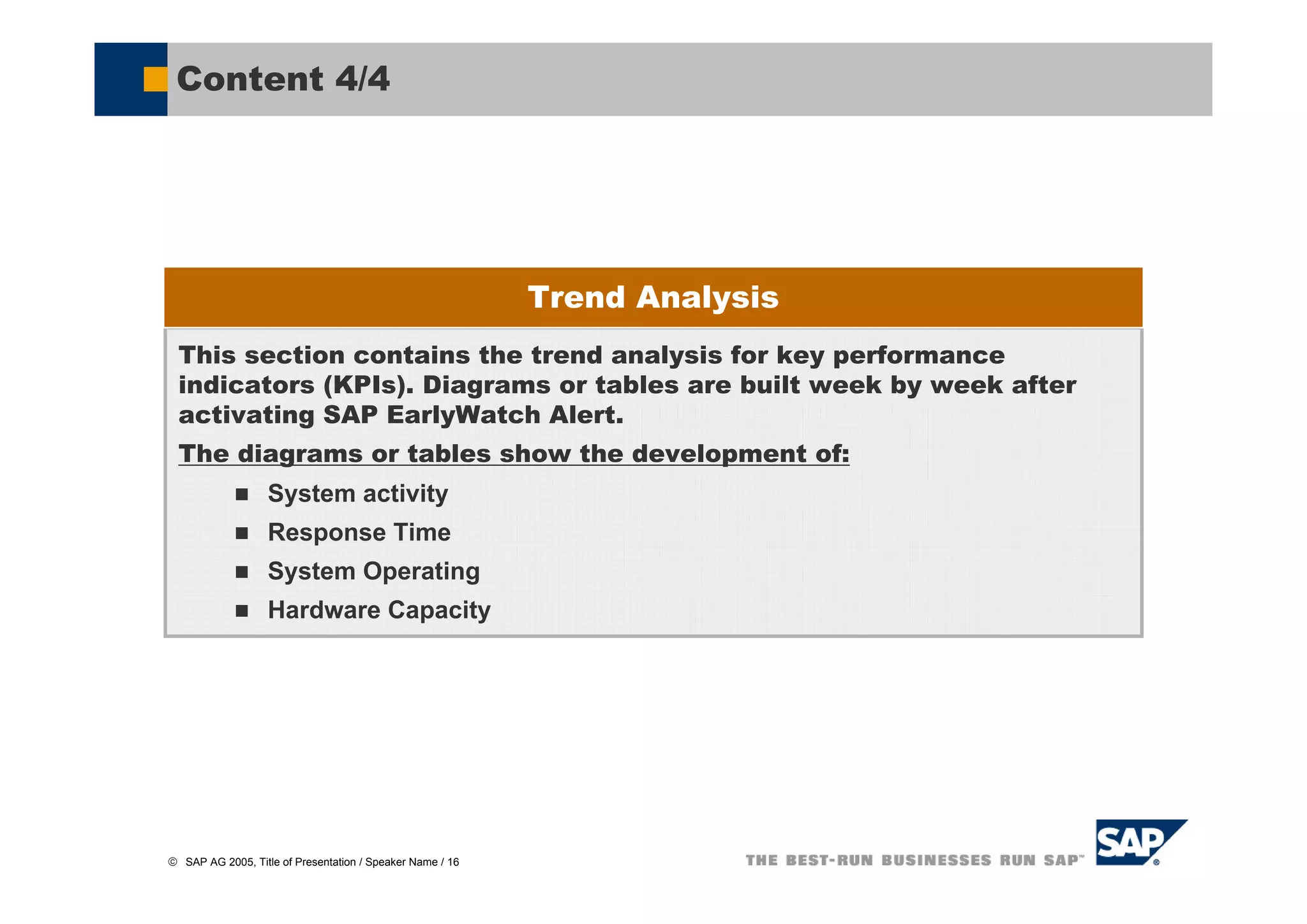 Content 4/4




                                                           Trend Analysis
  This section contains the trend analysis for key performance
  indicators (KPIs). Diagrams or tables are built week by week after
  activating SAP EarlyWatch Alert.
  The diagrams or tables show the development of:
                   System activity
                   Response Time
                   System Operating
                   Hardware Capacity




© SAP AG 2005, Title of Presentation / Speaker Name / 16
 