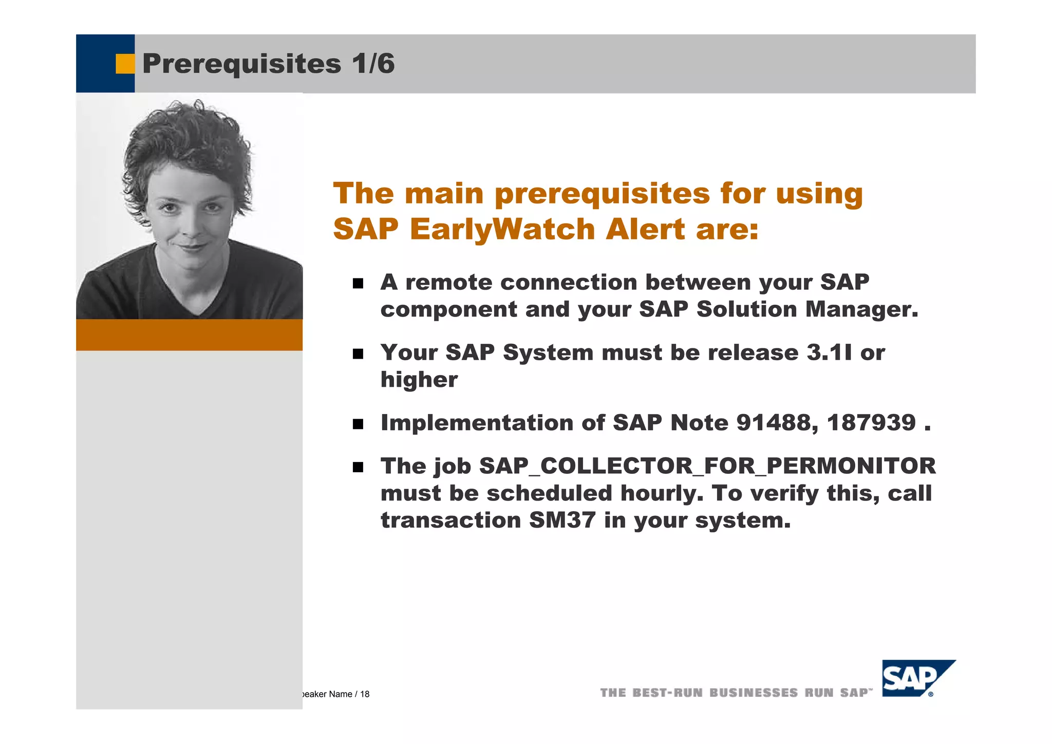 Prerequisites 1/6



                                               The main prerequisites for using
                                               SAP EarlyWatch Alert are:
                                                           A remote connection between your SAP
                                                           component and your SAP Solution Manager.
                                                           Your SAP System must be release 3.1I or
                                                           higher
                                                           Implementation of SAP Note 91488, 187939 .
                                                           The job SAP_COLLECTOR_FOR_PERMONITOR
                                                           must be scheduled hourly. To verify this, call
                                                           transaction SM37 in your system.




© SAP AG 2005, Title of Presentation / Speaker Name / 18
 