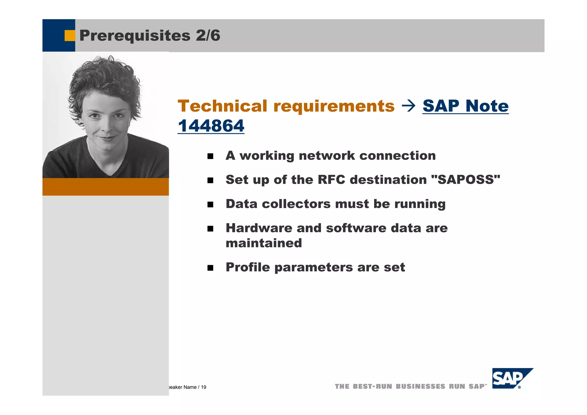 Prerequisites 2/6



                                           Technical requirements                       SAP Note
                                           144864
                                                           A working network connection
                                                           Set up of the RFC destination "SAPOSS"
                                                           Data collectors must be running
                                                           Hardware and software data are
                                                           maintained
                                                           Profile parameters are set




© SAP AG 2005, Title of Presentation / Speaker Name / 19
 