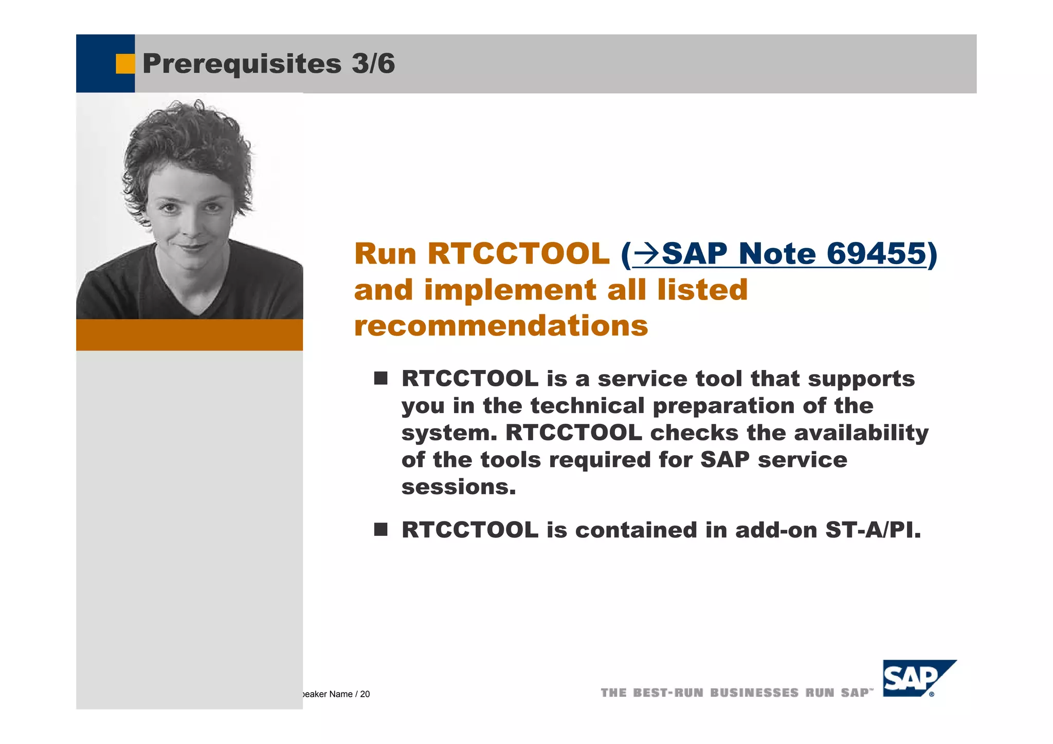 Prerequisites 3/6




                                                    Run RTCCTOOL ( SAP Note 69455)
                                                    and implement all listed
                                                    recommendations
                                                           RTCCTOOL is a service tool that supports
                                                           you in the technical preparation of the
                                                           system. RTCCTOOL checks the availability
                                                           of the tools required for SAP service
                                                           sessions.
                                                           RTCCTOOL is contained in add-on ST-A/PI.




© SAP AG 2005, Title of Presentation / Speaker Name / 20
 