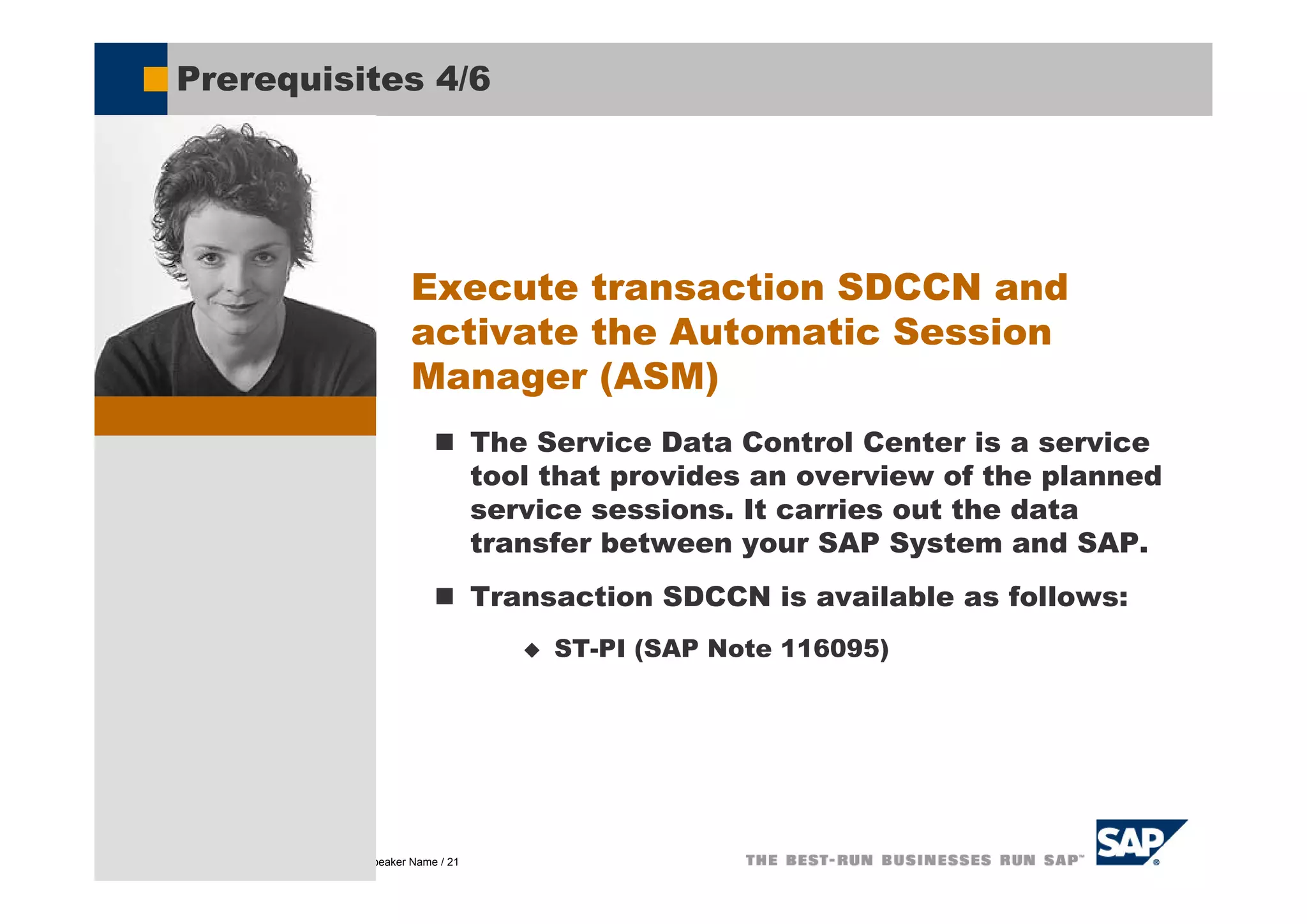 Prerequisites 4/6




                                              Execute transaction SDCCN and
                                              activate the Automatic Session
                                              Manager (ASM)
                                                           The Service Data Control Center is a service
                                                           tool that provides an overview of the planned
                                                           service sessions. It carries out the data
                                                           transfer between your SAP System and SAP.
                                                           Transaction SDCCN is available as follows:
                                                                ST-PI (SAP Note 116095)




© SAP AG 2005, Title of Presentation / Speaker Name / 21
 