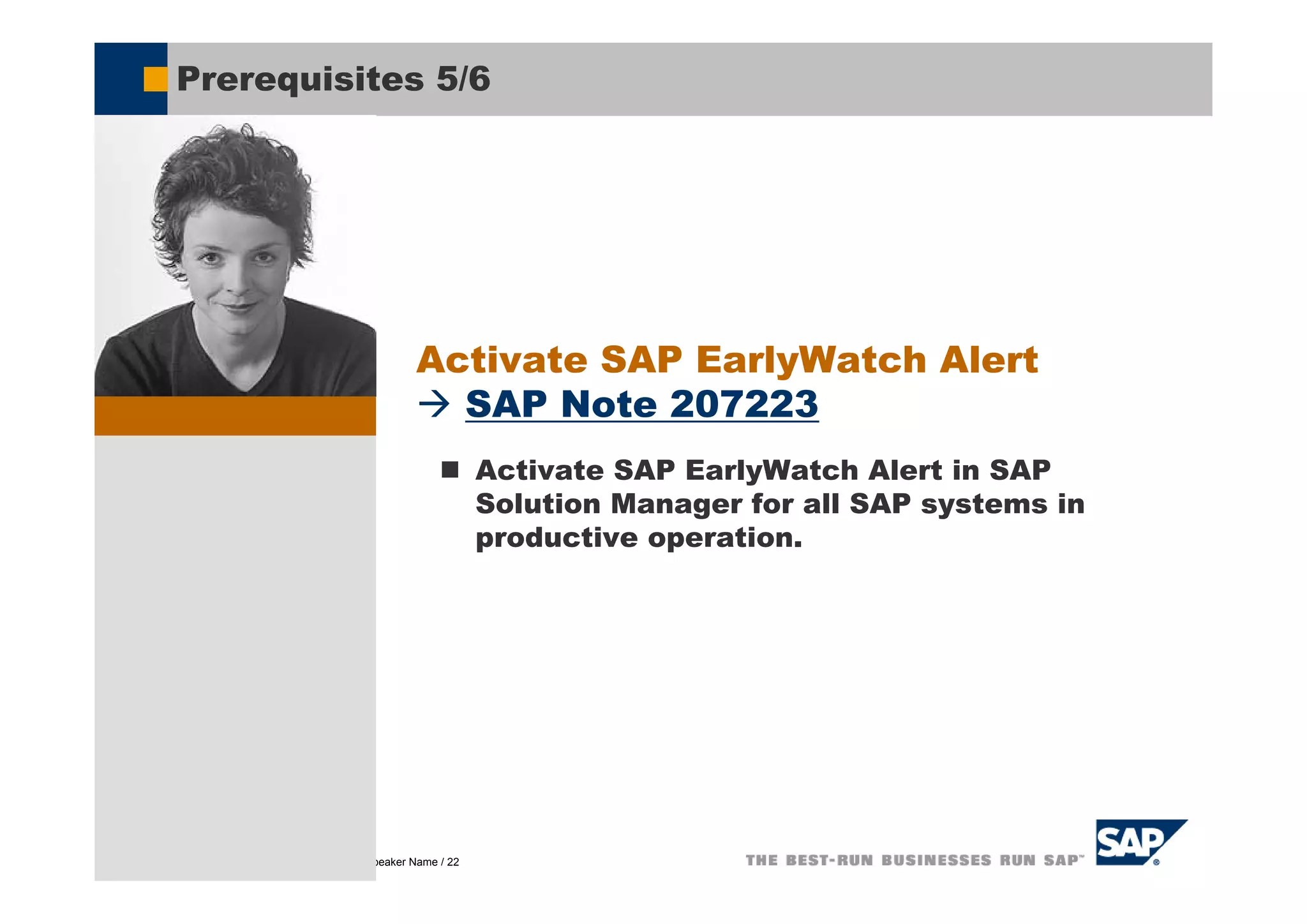 Prerequisites 5/6




                                               Activate SAP EarlyWatch Alert
                                                 SAP Note 207223
                                                           Activate SAP EarlyWatch Alert in SAP
                                                           Solution Manager for all SAP systems in
                                                           productive operation.




© SAP AG 2005, Title of Presentation / Speaker Name / 22
 