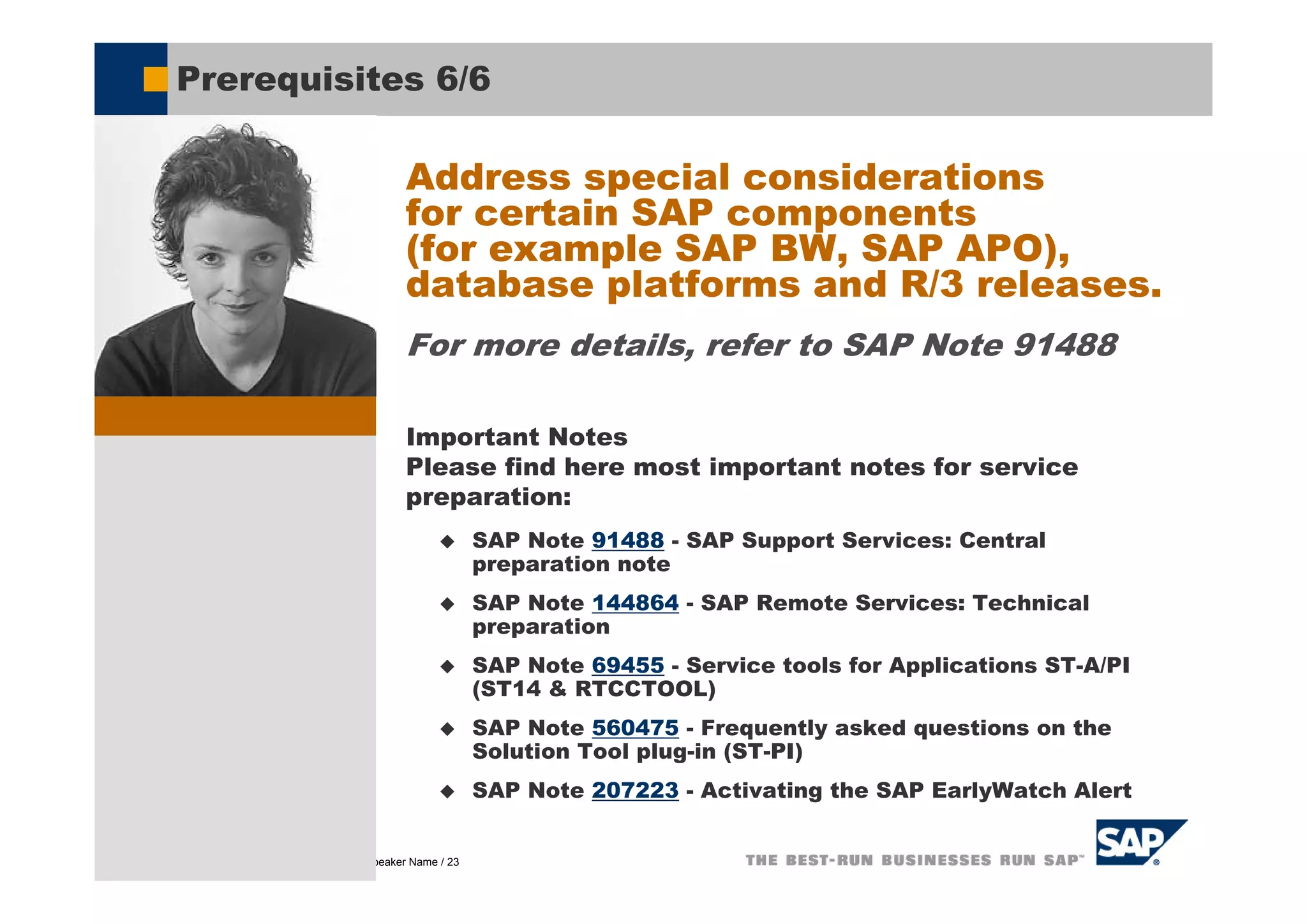 Prerequisites 6/6

                                             Address special considerations
                                             for certain SAP components
                                             (for example SAP BW, SAP APO),
                                             database platforms and R/3 releases.
                                             For more details, refer to SAP Note 91488

                                             Important Notes
                                             Please find here most important notes for service
                                             preparation:
                                                           SAP Note 91488 - SAP Support Services: Central
                                                           preparation note
                                                           SAP Note 144864 - SAP Remote Services: Technical
                                                           preparation
                                                           SAP Note 69455 - Service tools for Applications ST-A/PI
                                                           (ST14 & RTCCTOOL)
                                                           SAP Note 560475 - Frequently asked questions on the
                                                           Solution Tool plug-in (ST-PI)
                                                           SAP Note 207223 - Activating the SAP EarlyWatch Alert


© SAP AG 2005, Title of Presentation / Speaker Name / 23
 