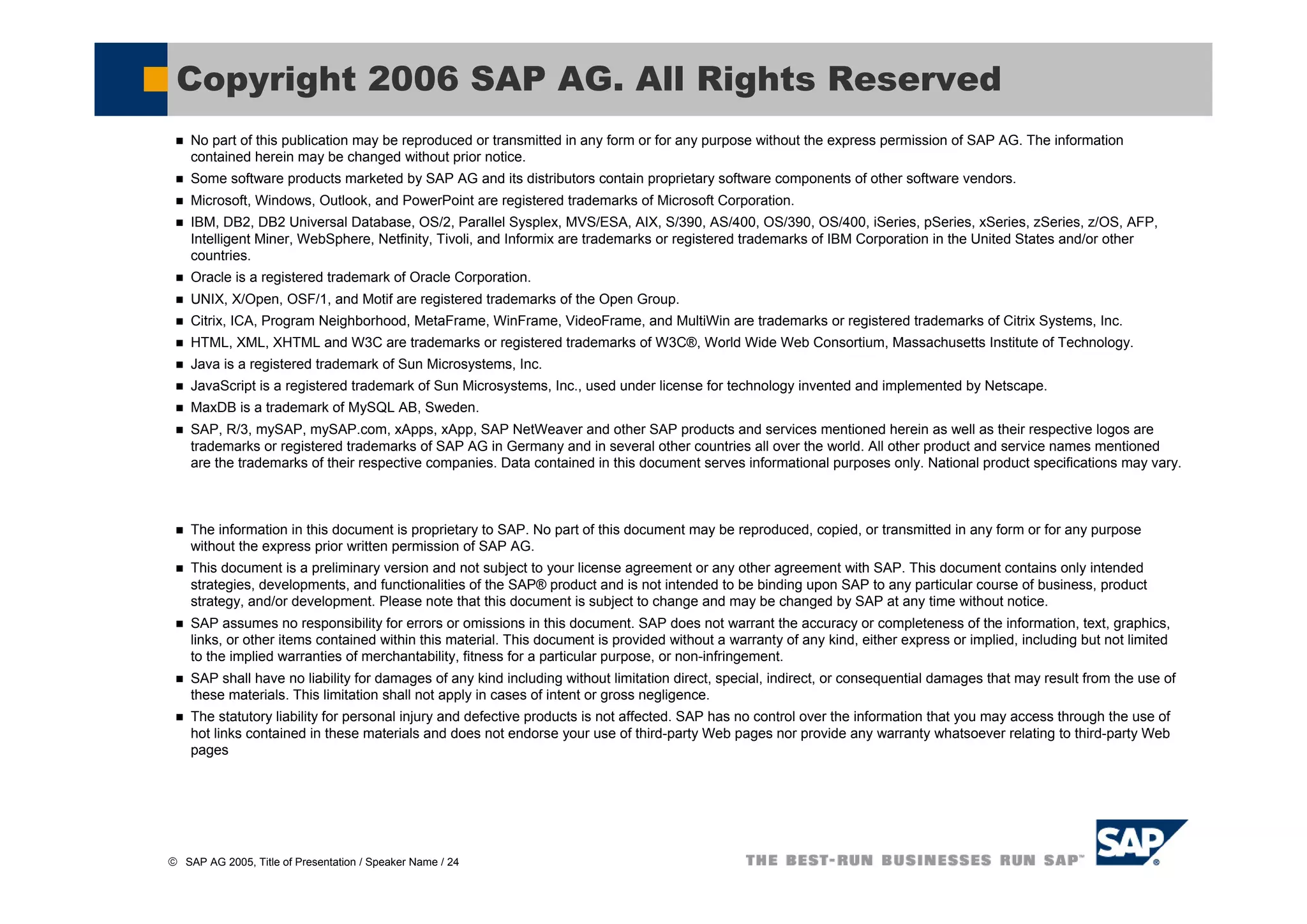 Copyright 2006 SAP AG. All Rights Reserved
    No part of this publication may be reproduced or transmitted in any form or for any purpose without the express permission of SAP AG. The information
    contained herein may be changed without prior notice.
    Some software products marketed by SAP AG and its distributors contain proprietary software components of other software vendors.
    Microsoft, Windows, Outlook, and PowerPoint are registered trademarks of Microsoft Corporation.
    IBM, DB2, DB2 Universal Database, OS/2, Parallel Sysplex, MVS/ESA, AIX, S/390, AS/400, OS/390, OS/400, iSeries, pSeries, xSeries, zSeries, z/OS, AFP,
    Intelligent Miner, WebSphere, Netfinity, Tivoli, and Informix are trademarks or registered trademarks of IBM Corporation in the United States and/or other
    countries.
    Oracle is a registered trademark of Oracle Corporation.
    UNIX, X/Open, OSF/1, and Motif are registered trademarks of the Open Group.
    Citrix, ICA, Program Neighborhood, MetaFrame, WinFrame, VideoFrame, and MultiWin are trademarks or registered trademarks of Citrix Systems, Inc.
    HTML, XML, XHTML and W3C are trademarks or registered trademarks of W3C®, World Wide Web Consortium, Massachusetts Institute of Technology.
    Java is a registered trademark of Sun Microsystems, Inc.
    JavaScript is a registered trademark of Sun Microsystems, Inc., used under license for technology invented and implemented by Netscape.
    MaxDB is a trademark of MySQL AB, Sweden.
    SAP, R/3, mySAP, mySAP.com, xApps, xApp, SAP NetWeaver and other SAP products and services mentioned herein as well as their respective logos are
    trademarks or registered trademarks of SAP AG in Germany and in several other countries all over the world. All other product and service names mentioned
    are the trademarks of their respective companies. Data contained in this document serves informational purposes only. National product specifications may vary.



    The information in this document is proprietary to SAP. No part of this document may be reproduced, copied, or transmitted in any form or for any purpose
    without the express prior written permission of SAP AG.
    This document is a preliminary version and not subject to your license agreement or any other agreement with SAP. This document contains only intended
    strategies, developments, and functionalities of the SAP® product and is not intended to be binding upon SAP to any particular course of business, product
    strategy, and/or development. Please note that this document is subject to change and may be changed by SAP at any time without notice.
    SAP assumes no responsibility for errors or omissions in this document. SAP does not warrant the accuracy or completeness of the information, text, graphics,
    links, or other items contained within this material. This document is provided without a warranty of any kind, either express or implied, including but not limited
    to the implied warranties of merchantability, fitness for a particular purpose, or non-infringement.
    SAP shall have no liability for damages of any kind including without limitation direct, special, indirect, or consequential damages that may result from the use of
    these materials. This limitation shall not apply in cases of intent or gross negligence.
    The statutory liability for personal injury and defective products is not affected. SAP has no control over the information that you may access through the use of
    hot links contained in these materials and does not endorse your use of third-party Web pages nor provide any warranty whatsoever relating to third-party Web
    pages




© SAP AG 2005, Title of Presentation / Speaker Name / 24
 