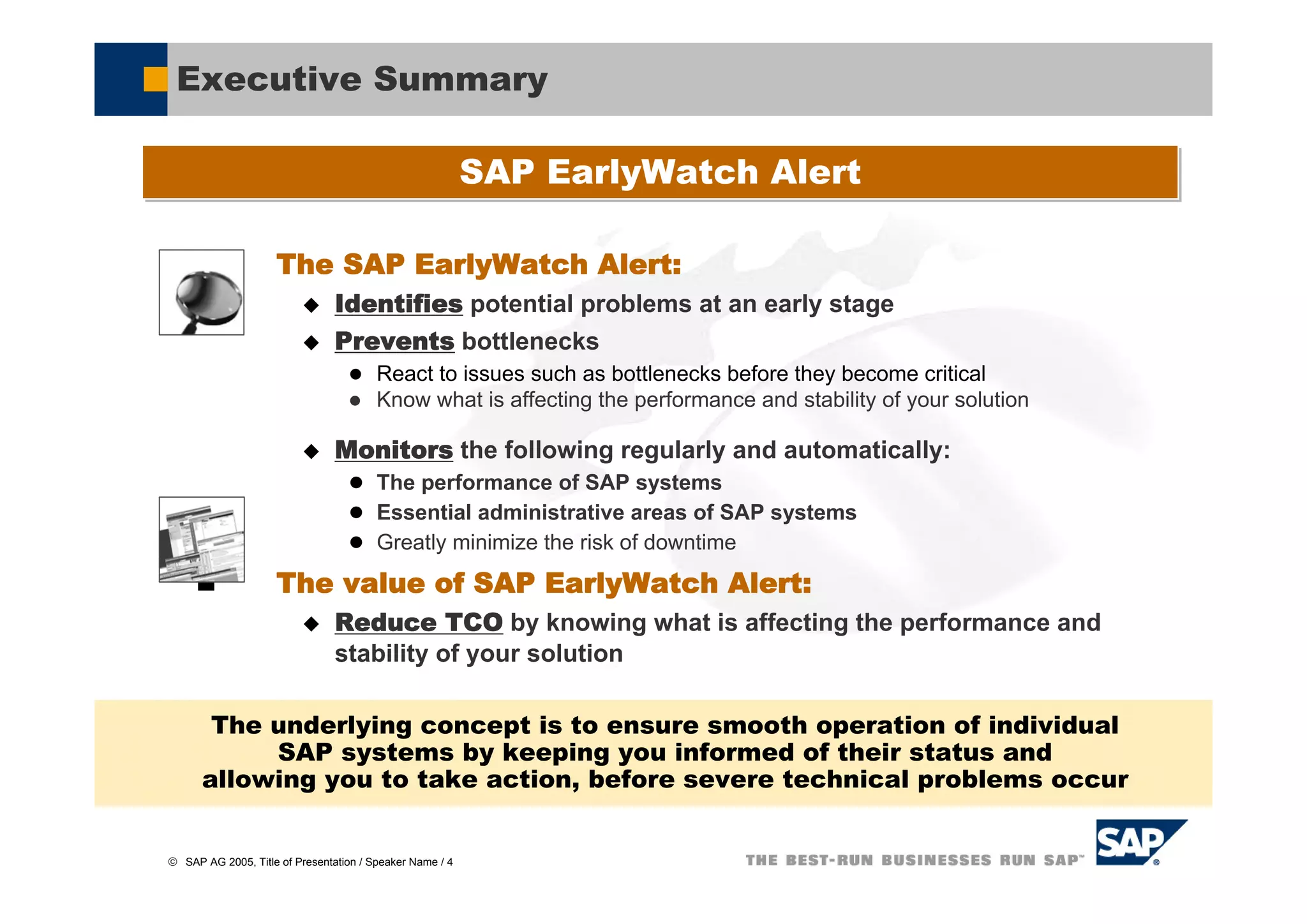 Executive Summary

                                                          SAP EarlyWatch Alert

                    The SAP EarlyWatch Alert:
                                Identifies potential problems at an early stage
                                Prevents bottlenecks
                                        React to issues such as bottlenecks before they become critical
                                        Know what is affecting the performance and stability of your solution

                                Monitors the following regularly and automatically:
                                        The performance of SAP systems
                                        Essential administrative areas of SAP systems
                                        Greatly minimize the risk of downtime
                    The value of SAP EarlyWatch Alert:
                                Reduce TCO by knowing what is affecting the performance and
                                stability of your solution

       The underlying concept is to ensure smooth operation of individual
           SAP systems by keeping you informed of their status and
      allowing you to take action, before severe technical problems occur


© SAP AG 2005, Title of Presentation / Speaker Name / 4
 