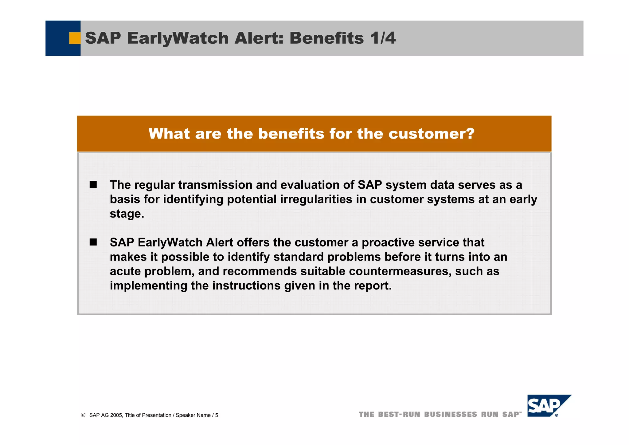SAP EarlyWatch Alert: Benefits 1/4




                           What are the benefits for the customer?


           The regular transmission and evaluation of SAP system data serves as a
           basis for identifying potential irregularities in customer systems at an early
           stage.

           SAP EarlyWatch Alert offers the customer a proactive service that
           makes it possible to identify standard problems before it turns into an
           acute problem, and recommends suitable countermeasures, such as
           implementing the instructions given in the report.




© SAP AG 2005, Title of Presentation / Speaker Name / 5
 
