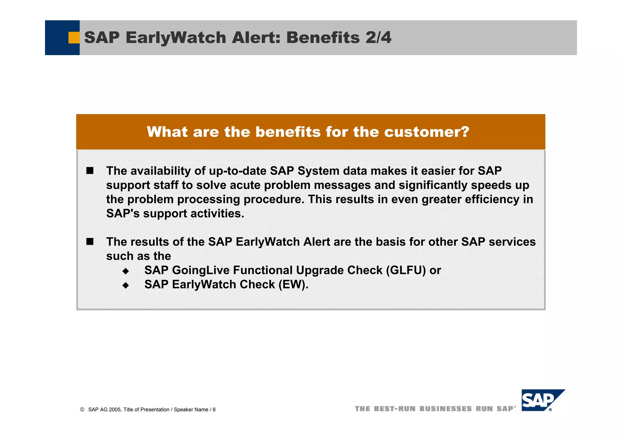 SAP EarlyWatch Alert: Benefits 2/4




                           What are the benefits for the customer?

          The availability of up-to-date SAP System data makes it easier for SAP
          support staff to solve acute problem messages and significantly speeds up
          the problem processing procedure. This results in even greater efficiency in
          SAP's support activities.

          The results of the SAP EarlyWatch Alert are the basis for other SAP services
          such as the
                SAP GoingLive Functional Upgrade Check (GLFU) or
                SAP EarlyWatch Check (EW).




© SAP AG 2005, Title of Presentation / Speaker Name / 6
 