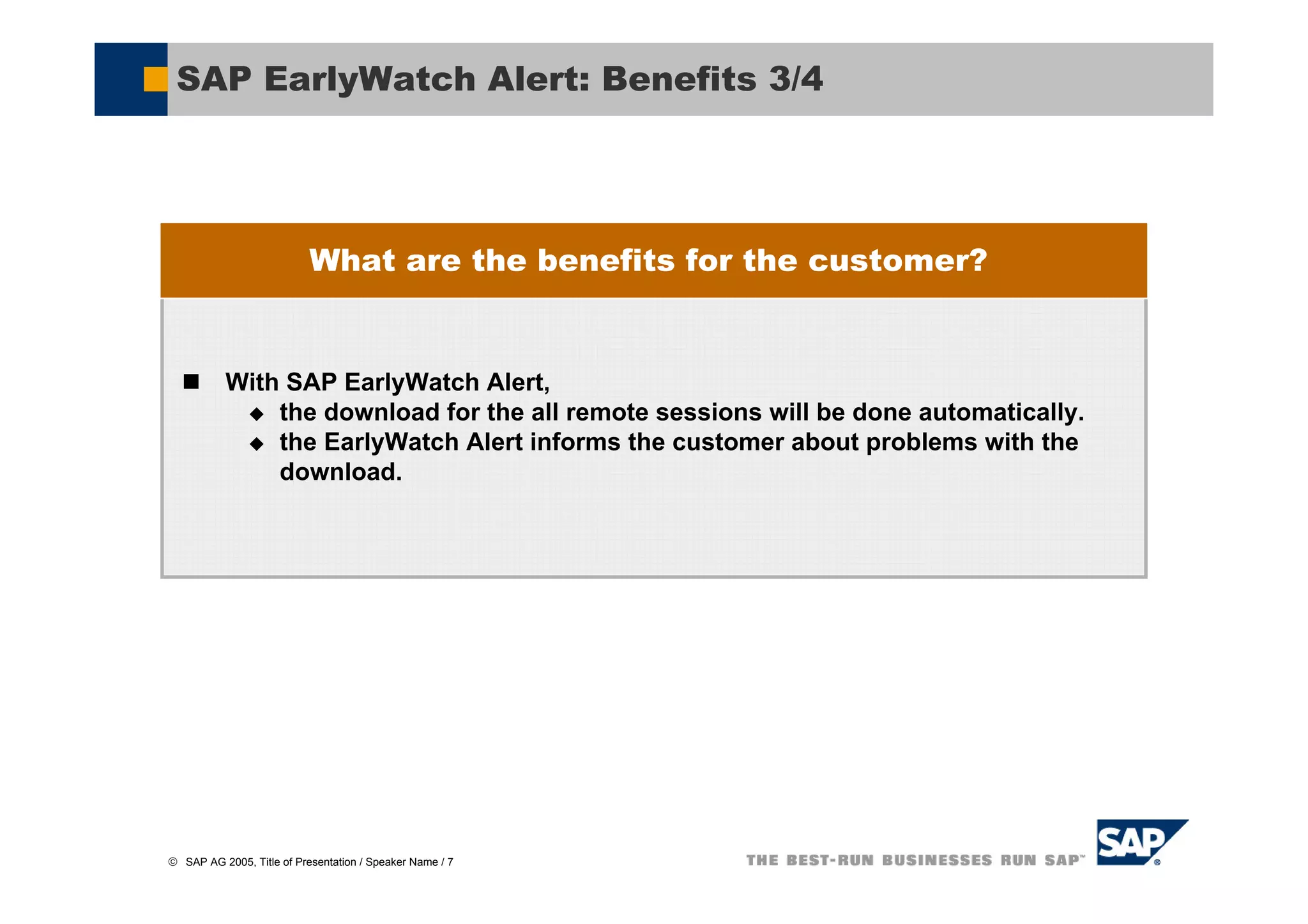 SAP EarlyWatch Alert: Benefits 3/4




                           What are the benefits for the customer?


           With SAP EarlyWatch Alert,
               the download for the all remote sessions will be done automatically.
               the EarlyWatch Alert informs the customer about problems with the
               download.




© SAP AG 2005, Title of Presentation / Speaker Name / 7
 