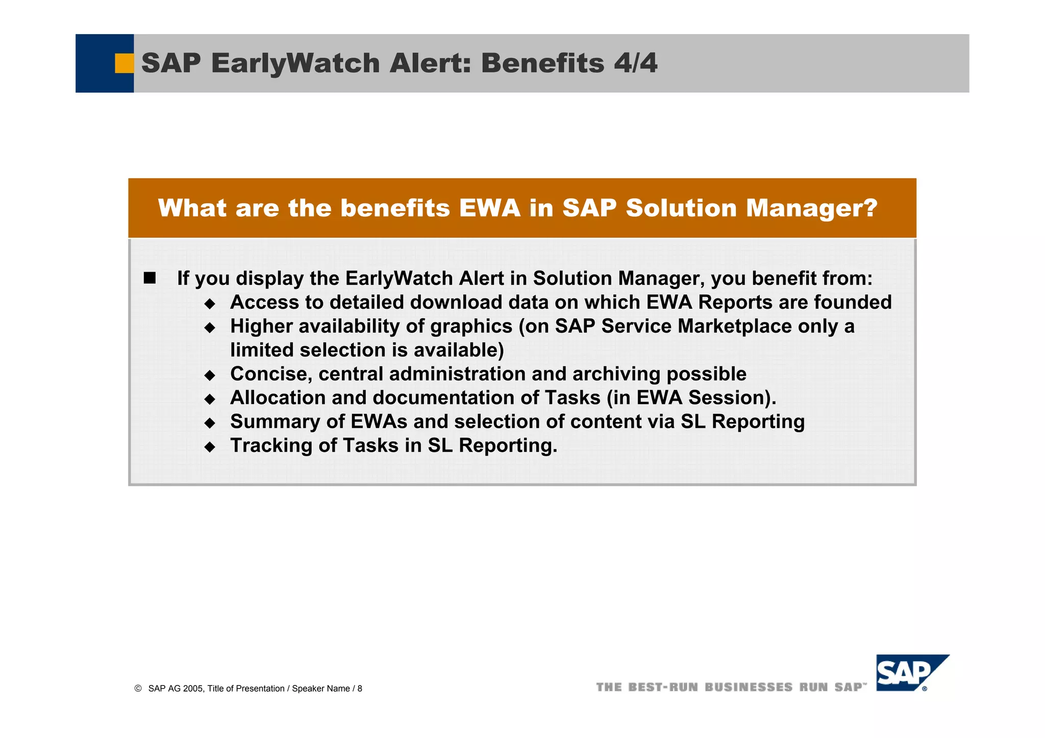 SAP EarlyWatch Alert: Benefits 4/4




     What are the benefits EWA in SAP Solution Manager?

          If you display the EarlyWatch Alert in Solution Manager, you benefit from:
                Access to detailed download data on which EWA Reports are founded
                Higher availability of graphics (on SAP Service Marketplace only a
                limited selection is available)
                Concise, central administration and archiving possible
                Allocation and documentation of Tasks (in EWA Session).
                Summary of EWAs and selection of content via SL Reporting
                Tracking of Tasks in SL Reporting.




© SAP AG 2005, Title of Presentation / Speaker Name / 8
 