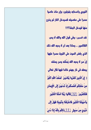 ~
11
~
‫يقولون‬ ‫وأصحابه‬ ‫النووي‬
:
‫عاصيا‬ ‫مات‬ ‫وإن‬
‫فسيدخل‬ ‫مغصيته‬ ‫علي‬ ‫مصرا‬
‫يخرج‬ ‫ثم‬ ‫النار‬
‫الجنة؟؟‬ ‫فيدخل‬ ‫منها‬
!!
‫قلت‬
‫المدون‬
:
‫يحب‬ ‫ال‬ ‫والله‬ ‫الله‬ ‫قول‬ ‫وفي‬
‫الظالمين‬
..
‫ذلك‬ ‫الله‬ ‫يحبه‬ ‫ال‬ ‫أن‬ ‫بعد‬ ‫وماذا‬
‫عليها‬ ‫مصرا‬ ‫التوبة‬ ‫علي‬ ‫الموت‬ ‫رفض‬ ‫الذي‬
‫يمقته‬ ‫ومن‬ ‫ُته‬‫ق‬ْ‫م‬َّ‫ي‬ ‫الله‬ ‫يحبه‬ ‫ال‬ ‫من‬ َّ‫إن‬
‫تعالي‬ ‫قال‬ ‫فيها‬ ‫خالدا‬ ‫جهنم‬ ‫نار‬ ‫في‬ ‫يجعله‬
(
ُ‫ر‬َّ‫ف‬َّ‫ك‬ َّ‫ن‬‫ِي‬‫ذ‬َّ‫ال‬ َّ‫ِن‬‫إ‬
ُ‫ر‬َّ‫ب‬ْ‫ك‬َّ‫أ‬ ِ‫ه‬َّ‫الل‬ ُ‫ت‬ْ‫ق‬َّ‫م‬َّ‫ل‬ َّ‫ن‬ْ‫و‬َّ‫د‬‫َّا‬‫ن‬ُ‫ي‬ ‫وا‬
ِ‫ن‬‫َّا‬‫م‬‫ِي‬‫إ‬ْ‫ل‬‫ا‬ ‫َّى‬‫ل‬ِ‫إ‬ َّ‫ن‬ْ‫و‬َّ‫ع‬ْ‫د‬ُ‫ت‬ ْ‫ذ‬ِ‫إ‬ ْ‫م‬ُ‫ك‬َّ‫س‬ُ‫ف‬ْ‫ن‬َّ‫أ‬ ْ‫م‬ُ‫ك‬ِ‫ت‬ْ‫ق‬َّ‫م‬ ْ‫ن‬ِ‫م‬
َّ‫ن‬‫ُو‬‫ر‬ُ‫ف‬ْ‫ك‬َّ‫ت‬َّ‫ف‬
(10)
ِ‫ن‬ْ‫ي‬َّ‫ت‬َّ‫ن‬ْ‫ث‬‫ا‬ ‫َّا‬‫ن‬َّ‫َّت‬‫م‬َّ‫أ‬ ‫َّا‬‫ن‬َّ‫َّب‬‫ر‬ ‫ُوا‬‫ل‬‫َّا‬‫ق‬
ُ‫ن‬ُ‫ذ‬ِ‫ب‬ ‫َّا‬‫ن‬ْ‫ف‬َّ‫ر‬َّ‫ت‬ْ‫ع‬‫َّا‬‫ف‬ ِ‫ن‬ْ‫ي‬َّ‫ت‬َّ‫ن‬ْ‫ث‬‫ا‬ ‫َّا‬‫ن‬َّ‫ت‬ْ‫ي‬َّ‫ي‬ْ‫ح‬َّ‫أ‬َّ‫و‬
‫َّى‬‫ل‬ِ‫إ‬ ْ‫ل‬َّ‫ه‬َّ‫ف‬ ‫َّا‬‫ن‬ِ‫ب‬‫و‬
ٍ‫ل‬‫ِي‬‫ب‬َّ‫س‬ ْ‫ن‬ِ‫م‬ ٍ‫ج‬‫ُو‬‫ر‬ُ‫خ‬
(11)
َّ‫ي‬ِ‫ع‬ُ‫د‬ ‫َّا‬‫ذ‬ِ‫إ‬ ُ‫ه‬َّ‫َّن‬‫أ‬ِ‫ب‬ ْ‫م‬ُ‫ك‬ِ‫ل‬َّ‫ذ‬
 