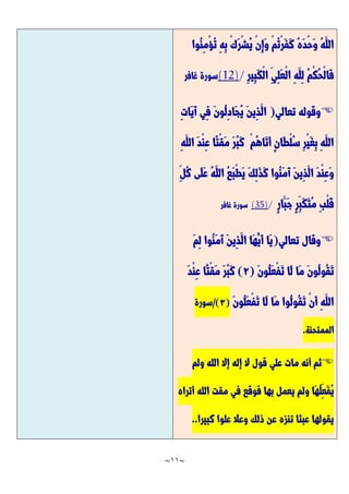 ~
11
~
‫ُوا‬‫ن‬ِ‫م‬ْ‫ؤ‬ُ‫ت‬ ِ‫ه‬ِ‫ب‬ ْ‫ك‬َّ‫ر‬ْ‫ش‬ُ‫ي‬ ْ‫ن‬ِ‫إ‬َّ‫و‬ ْ‫م‬ُ‫ت‬ْ‫ر‬َّ‫ف‬َّ‫ك‬ ُ‫ه‬َّ‫د‬ْ‫ح‬َّ‫و‬ ُ‫ه‬َّ‫الل‬
ِ‫ر‬‫ِي‬‫ب‬َّ‫ك‬ْ‫ل‬‫ا‬ ِ‫ِي‬‫ل‬َّ‫ع‬ْ‫ل‬‫ا‬ ِ‫ه‬َّ‫ِل‬‫ل‬ ُ‫م‬ْ‫ك‬ُ‫ح‬ْ‫ل‬‫َّا‬‫ف‬
/
(12)
‫غافر‬ ‫سورة‬

‫تعالي‬ ‫وقوله‬
(
ِ‫ت‬‫َّا‬‫ي‬َّ‫آ‬ ‫ِي‬‫ف‬ َّ‫ن‬‫ُو‬‫ل‬ِ‫د‬‫َّا‬‫ج‬ُ‫ي‬ َّ‫ن‬‫ِي‬‫ذ‬َّ‫ال‬
ِ‫ه‬َّ‫الل‬ َّ‫د‬ْ‫ن‬ِ‫ع‬ ‫ًّا‬‫ت‬ْ‫ق‬َّ‫م‬ َّ‫ر‬ُ‫ب‬َّ‫ك‬ ْ‫م‬ُ‫ه‬‫َّا‬‫ت‬َّ‫أ‬ ٍ‫ن‬‫َّا‬‫ط‬ْ‫ل‬ُ‫س‬ ِ‫ر‬ْ‫ي‬َّ‫غ‬ِ‫ب‬ ِ‫ه‬َّ‫الل‬
ِ‫ُل‬‫ك‬ ‫َّى‬‫ل‬َّ‫ع‬ ُ‫ه‬َّ‫الل‬ ُ‫ع‬َّ‫ب‬ْ‫ط‬َّ‫ي‬ َّ‫ك‬ِ‫ل‬َّ‫ذ‬َّ‫ك‬ ‫ُوا‬‫ن‬َّ‫م‬َّ‫آ‬ َّ‫ن‬‫ِي‬‫ذ‬َّ‫ال‬ َّ‫د‬ْ‫ن‬ِ‫ع‬َّ‫و‬
ٍ‫ر‬‫َّا‬‫َّب‬‫ج‬ ٍ‫ر‬ِ‫َّب‬‫ك‬َّ‫ت‬ُ‫م‬ ِ‫ب‬ْ‫ل‬َّ‫ق‬
/
(35)
‫سورة‬
‫غافر‬

‫تعالي‬ ‫وقال‬
(
َّ‫م‬ِ‫ل‬ ‫ُوا‬‫ن‬َّ‫م‬َّ‫آ‬ َّ‫ن‬‫ِي‬‫ذ‬َّ‫ال‬ ‫َّا‬‫ه‬ُ‫َّي‬‫أ‬ ‫َّا‬‫ي‬
َّ‫ن‬‫ُو‬‫ل‬َّ‫ع‬ْ‫ف‬َّ‫ت‬ ‫َّا‬‫ل‬ ‫َّا‬‫م‬ َّ‫ن‬‫ُو‬‫ل‬‫ُو‬‫ق‬َّ‫ت‬
(
2
)
َّ‫د‬ْ‫ن‬ِ‫ع‬ ‫ًّا‬‫ت‬ْ‫ق‬َّ‫م‬ َّ‫ر‬ُ‫ب‬َّ‫ك‬
َّ‫ن‬‫ُو‬‫ل‬َّ‫ع‬ْ‫ف‬َّ‫ت‬ ‫َّا‬‫ل‬ ‫َّا‬‫م‬ ‫ُوا‬‫ل‬‫ُو‬‫ق‬َّ‫ت‬ ْ‫ن‬َّ‫أ‬ ِ‫ه‬َّ‫الل‬
(
3
/)
‫سورة‬
‫الممتحنة‬
.

‫ولم‬ ‫الله‬ ‫إال‬ ‫إله‬ ‫ال‬ ‫قول‬ ‫علي‬ ‫مات‬ ‫أنه‬ ‫ثم‬
ُ‫ل‬ِ‫َّع‬‫ف‬ُ‫ي‬
‫أتراه‬ ‫الله‬ ‫مقت‬ ‫في‬ ‫فوقع‬ ‫بها‬ ‫يعمل‬ ‫ولم‬ ‫َّا‬‫ه‬
‫كبيرا‬ ‫علوا‬ ‫وعال‬ ‫ذلك‬ ‫عن‬ ‫تنزه‬ ‫عبثا‬ ‫يقولها‬
..
 