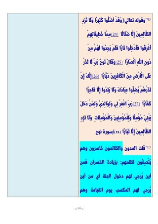 ~
12
~

‫تعالي‬ ‫وقوله‬
(
ِ‫د‬ِ‫ز‬َّ‫ت‬ ‫َّا‬‫ل‬َّ‫و‬ ‫ًّا‬‫ر‬‫ِي‬‫ث‬َّ‫ك‬ ‫ُوا‬‫َّل‬‫ض‬َّ‫أ‬ ْ‫د‬َّ‫ق‬َّ‫و‬
‫ًّا‬‫ل‬‫َّا‬‫ل‬َّ‫ض‬ ‫َّا‬‫ِل‬‫إ‬ َّ‫ن‬‫ِي‬‫م‬ِ‫ل‬‫َّا‬‫الظ‬
(24)
ْ‫م‬ِ‫ه‬ِ‫ت‬‫َّا‬‫ئ‬‫ِي‬‫ط‬َّ‫خ‬ ‫َّا‬‫ِم‬‫م‬
ُ‫ل‬ِ‫خ‬ْ‫د‬ُ‫أ‬َّ‫ف‬ ‫ُوا‬‫ق‬ِ‫ر‬ْ‫غ‬ُ‫أ‬
ْ‫ن‬ِ‫م‬ ْ‫م‬ُ‫ه‬َّ‫ل‬ ‫ُوا‬‫د‬ِ‫ج‬َّ‫ي‬ ْ‫م‬َّ‫ل‬َّ‫ف‬ ‫ًّا‬‫ر‬‫َّا‬‫ن‬ ‫وا‬
‫ًّا‬‫ر‬‫َّا‬‫ص‬ْ‫ن‬َّ‫أ‬ ِ‫ه‬َّ‫الل‬ ِ‫ن‬‫ُو‬‫د‬
(25)
ْ‫ر‬َّ‫ذ‬َّ‫ت‬ ‫َّا‬‫ل‬ ِ‫َّب‬‫ر‬ ٌ‫ح‬‫ُو‬‫ن‬ َّ‫ل‬‫َّا‬‫ق‬َّ‫و‬
‫ًّا‬‫ر‬‫َّا‬‫َّي‬‫د‬ َّ‫ن‬‫ِي‬‫ر‬ِ‫ف‬‫َّا‬‫ك‬ْ‫ل‬‫ا‬ َّ‫ن‬ِ‫م‬ ِ‫ض‬ْ‫ر‬َّ‫أ‬ْ‫ل‬‫ا‬ ‫َّى‬‫ل‬َّ‫ع‬
(26)
ْ‫ن‬ِ‫إ‬ َّ‫ك‬َّ‫ِن‬‫إ‬
ُ‫ه‬ْ‫ر‬َّ‫ذ‬َّ‫ت‬
‫ًّا‬‫ر‬ِ‫ج‬‫َّا‬‫ف‬ ‫َّا‬‫ِل‬‫إ‬ ‫ُوا‬‫د‬ِ‫ل‬َّ‫ي‬ ‫َّا‬‫ل‬َّ‫و‬ َّ‫ك‬َّ‫د‬‫َّا‬‫ب‬ِ‫ع‬ ‫ُوا‬‫ِل‬‫ض‬ُ‫ي‬ ْ‫م‬
‫ًّا‬‫ر‬‫َّا‬‫َّف‬‫ك‬
(27)
َّ‫ل‬َّ‫خ‬َّ‫د‬ ْ‫ن‬َّ‫م‬ِ‫ل‬َّ‫و‬ َّ‫َّي‬‫د‬ِ‫ل‬‫َّا‬‫و‬ِ‫ل‬َّ‫و‬ ‫ِي‬‫ل‬ ْ‫ر‬ِ‫ف‬ْ‫غ‬‫ا‬ ِ‫َّب‬‫ر‬
ِ‫د‬ِ‫ز‬َّ‫ت‬ ‫َّا‬‫ل‬َّ‫و‬ ِ‫ت‬‫َّا‬‫ن‬ِ‫م‬ْ‫ؤ‬ُ‫م‬ْ‫ل‬‫َّا‬‫و‬ َّ‫ن‬‫ِي‬‫ن‬ِ‫م‬ْ‫ؤ‬ُ‫م‬ْ‫ل‬ِ‫ل‬َّ‫و‬ ‫ًّا‬‫ن‬ِ‫م‬ْ‫ؤ‬ُ‫م‬ َّ‫ي‬ِ‫ت‬ْ‫ي‬َّ‫ب‬
ًّ‫ر‬‫َّا‬‫ب‬َّ‫ت‬ ‫َّا‬‫ِل‬‫إ‬ َّ‫ن‬‫ِي‬‫م‬ِ‫ل‬‫َّا‬‫الظ‬
‫ا‬
(
22
)
/
‫نوح‬ ‫سورة‬

‫المدون‬ ‫قلت‬
‫وهم‬ ‫خاسرون‬ ‫والظالمون‬
‫لظلمهم‬ ‫ُون‬‫ف‬ِ‫ص‬ْ‫ت‬َّ‫ي‬
:
‫فمن‬ ‫الخسران‬ ‫بزيادة‬
‫أين‬ ‫من‬ ‫أي‬ ‫الجنة‬ ‫دخول‬ ‫لهم‬ ‫ُرجي‬‫ي‬ ‫أين‬
‫وهم‬ ‫القيامة‬ ‫يوم‬ ‫المكسب‬ ‫لهم‬ ‫ُرجي‬‫ي‬
 