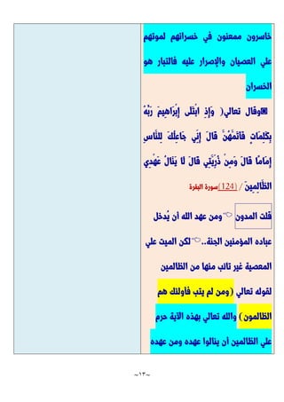 ~
13
~
‫لموتهم‬ ‫خسرانهم‬ ‫في‬ ‫ممعنون‬ ‫خاسرون‬
‫هو‬ ‫فالتبار‬ ‫عليه‬ ‫واإلصرار‬ ‫العصيان‬ ‫علي‬
‫الخسران‬
◙
‫تعالي‬ ‫وقال‬
(
ِ‫ذ‬ِ‫إ‬َّ‫و‬
ُ‫ه‬ُ‫َّب‬‫ر‬ َّ‫م‬‫ِي‬‫ه‬‫َّا‬‫ر‬ْ‫ب‬ِ‫إ‬ ‫َّى‬‫ل‬َّ‫ت‬ْ‫ب‬‫ا‬
ِ‫س‬‫َّا‬‫ِلن‬‫ل‬ َّ‫ك‬ُ‫ل‬ِ‫ع‬‫َّا‬‫ج‬ ‫ِي‬‫ِن‬‫إ‬ َّ‫ل‬‫َّا‬‫ق‬ َّ‫ُن‬‫ه‬َّ‫َّم‬‫ت‬َّ‫أ‬َّ‫ف‬ ٍ‫ت‬‫َّا‬‫م‬ِ‫ل‬َّ‫ك‬ِ‫ب‬
‫ِي‬‫د‬ْ‫ه‬َّ‫ع‬ ُ‫ل‬‫َّا‬‫ن‬َّ‫ي‬ ‫َّا‬‫ل‬ َّ‫ل‬‫َّا‬‫ق‬ ‫ِي‬‫ت‬َّ‫ِي‬‫ُر‬‫ذ‬ ْ‫ن‬ِ‫م‬َّ‫و‬ َّ‫ل‬‫َّا‬‫ق‬ ‫ًّا‬‫م‬‫َّا‬‫م‬ِ‫إ‬
َّ‫ن‬‫ِي‬‫م‬ِ‫ل‬‫َّا‬‫الظ‬
/
(124)
‫البقرة‬ ‫سورة‬
‫قلت‬
‫المدون‬

‫ُد‬‫ي‬ ‫أن‬ ‫الله‬ ‫عهد‬ ‫ومن‬
‫خل‬
‫الجنة‬ ‫المؤمنين‬ ‫عباده‬
..

‫علي‬ ‫الميت‬ ‫لكن‬
‫الظالمين‬ ‫من‬ ‫منها‬ ‫تائب‬ ‫غير‬ ‫المعصية‬
‫تعالي‬ ‫لقوله‬
(
‫هم‬ ‫فأولئك‬ ‫يتب‬ ‫لم‬ ‫ومن‬
‫الظالمون‬
)
‫حرم‬ ‫اآلية‬ ‫بهذه‬ ‫تعالي‬ ‫والله‬
‫عهده‬ ‫ومن‬ ‫عهده‬ ‫ينالوا‬ ‫أن‬ ‫الظالمين‬ ‫علي‬
 