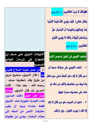~
16
~
◙
ُ‫ه‬َّ‫َّالل‬‫و‬
‫َّا‬‫ل‬
ُ‫ِب‬‫ح‬ُ‫ي‬
َّ‫ن‬‫ِي‬‫م‬ِ‫ل‬‫َّا‬‫الظ‬
(57)/
‫عمران‬ ‫آل‬
‫تعالي‬ ‫وقال‬
(
‫ُوا‬‫ر‬َّ‫ف‬َّ‫ك‬ ‫ًّا‬‫م‬ْ‫و‬َّ‫ق‬ ُ‫ه‬َّ‫الل‬ ‫ِي‬‫د‬ْ‫ه‬َّ‫ي‬ َّ‫ف‬ْ‫ي‬َّ‫ك‬
ٌ‫َّق‬‫ح‬ َّ‫ل‬‫ُو‬‫س‬َّ‫الر‬ َّ‫َّن‬‫أ‬ ‫ُوا‬‫د‬ِ‫ه‬َّ‫ش‬َّ‫و‬ ْ‫م‬ِ‫ه‬ِ‫ن‬‫َّا‬‫م‬‫ِي‬‫إ‬ َّ‫د‬ْ‫ع‬َّ‫ب‬
َّ‫ل‬ ُ‫ه‬َّ‫َّالل‬‫و‬ ُ‫ت‬‫َّا‬‫ن‬ِ‫َّي‬‫ب‬ْ‫ل‬‫ا‬ ُ‫م‬ُ‫ه‬َّ‫ء‬‫َّا‬‫ج‬َّ‫و‬
َّ‫م‬ْ‫و‬َّ‫ق‬ْ‫ل‬‫ا‬ ‫ِي‬‫د‬ْ‫ه‬َّ‫ي‬ ‫ا‬
َّ‫ن‬‫ِي‬‫م‬ِ‫ل‬‫َّا‬‫الظ‬
(86)/
‫عمران‬ ‫آل‬
‫مذهب‬
‫النووي‬
‫في‬
‫تأويل‬
‫نصوص‬
‫الزجر‬
7
.
‫أن‬ ‫حديث‬ ‫صياغة‬ ‫علي‬ ‫النووي‬ ‫اعتمد‬
(
‫الجنة‬ ‫دخل‬ ‫إله‬ ‫ال‬ ‫قال‬ ‫من‬
)
‫فعل‬ ‫دون‬ ‫حتي‬
‫لو‬ ‫ذلك‬ ‫من‬ ‫وأكثر‬ ‫معاصية‬ ‫من‬ ‫توبة‬ ‫وال‬
‫عليها‬ ‫مصرا‬ ‫معصيته‬ ‫علي‬ ‫مات‬
.
2
.
‫قال‬ ‫من‬ ‫هو‬ ‫الموحد‬ ‫أن‬ ‫اعتبر‬
(
‫إله‬ ‫ال‬
‫الله‬ ‫إال‬
)
‫القول‬ ‫جملرد‬
..
‫ارتكب‬ ‫وإن‬
 