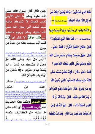 ~
24
~
َّ‫ن‬‫ُو‬‫ث‬ِ‫َّد‬‫ح‬ُ‫ت‬ ‫ِي‬‫ذ‬َّ‫ال‬ ‫َّا‬‫ذ‬َّ‫ه‬
!
ُ‫ل‬‫ُو‬‫ق‬َّ‫ي‬ ُ‫ه‬َّ‫َّالل‬‫و‬
:
ْ‫ن‬َّ‫م‬ َّ‫ك‬َّ‫ِن‬‫إ‬
ُ‫ه‬َّ‫ت‬ْ‫ي‬َّ‫ز‬ْ‫خ‬َّ‫أ‬ ْ‫د‬َّ‫ق‬َّ‫ف‬ َّ‫ر‬‫َّا‬‫الن‬ ِ‫ل‬ِ‫خ‬ْ‫د‬ُ‫ت‬
‫سورة‬
‫آل‬
‫عمران‬
‫آية‬
792
،
‫َّا‬‫ه‬‫ِي‬‫ف‬ ‫ُوا‬‫د‬‫ِي‬‫ع‬ُ‫أ‬ ‫َّا‬‫ه‬ْ‫ن‬ِ‫م‬ ‫ُوا‬‫ج‬ُ‫ر‬ْ‫خ‬َّ‫ي‬ ْ‫ن‬َّ‫أ‬ ‫ُوا‬‫د‬‫َّا‬‫ر‬َّ‫أ‬ ‫َّا‬‫م‬َّ‫ُل‬‫ك‬ َّ‫و‬
‫سورة‬
‫السجدة‬
‫آية‬
21
‫؟‬ َّ‫ن‬‫ُو‬‫ل‬‫ُو‬‫ق‬َّ‫ت‬ ‫ِي‬‫ذ‬َّ‫ال‬ ‫َّا‬‫ذ‬َّ‫ه‬ ‫َّا‬‫م‬َّ‫ف‬ ،
َّ‫ل‬‫َّا‬‫ق‬
:
َّ‫ل‬‫َّا‬‫ق‬َّ‫ف‬
:
ُ‫ت‬ْ‫ل‬ُ‫ق‬ ‫؟‬ َّ‫ن‬‫ْآ‬‫ر‬ُ‫ق‬ْ‫ل‬‫ا‬ ُ‫أ‬َّ‫ر‬ْ‫ق‬َّ‫ت‬َّ‫أ‬
:
ْ‫م‬َّ‫ع‬َّ‫ن‬
،
َّ‫ل‬‫َّا‬‫ق‬
:
ُ‫ه‬َّ‫الل‬ ‫َّى‬‫َّل‬‫ص‬ ٍ‫د‬َّ‫َّم‬‫ح‬ُ‫م‬ ِ‫م‬‫َّا‬‫ق‬َّ‫م‬ِ‫ب‬ َّ‫ت‬ْ‫ع‬ِ‫م‬َّ‫س‬ ْ‫ل‬َّ‫ه‬َّ‫ف‬
‫؟‬ ِ‫ه‬‫ِي‬‫ف‬ ُ‫ه‬َّ‫الل‬ ُ‫ه‬ُ‫ث‬َّ‫ع‬ْ‫ب‬َّ‫ي‬ ‫ِي‬‫ذ‬َّ‫ال‬ ‫ِي‬‫ن‬ْ‫ع‬َّ‫ي‬ ‫َّم‬‫َّل‬‫س‬َّ‫و‬ ِ‫ه‬ْ‫ي‬َّ‫ل‬َّ‫ع‬
ُ‫ت‬ْ‫ل‬ُ‫ق‬
:
َّ‫ل‬‫َّا‬‫ق‬ ، ْ‫م‬َّ‫ع‬َّ‫ن‬
:
‫َّى‬‫َّل‬‫ص‬ ٍ‫د‬َّ‫َّم‬‫ح‬ُ‫م‬ ُ‫م‬‫َّا‬‫ق‬َّ‫م‬ ُ‫ه‬َّ‫ِن‬‫إ‬َّ‫ف‬
ُ‫ه‬َّ‫الل‬ ُ‫ج‬ِ‫ر‬ْ‫خ‬ُ‫ي‬ ‫ِي‬‫ذ‬َّ‫ال‬ ُ‫د‬‫ُو‬‫م‬ْ‫ح‬َّ‫م‬ْ‫ل‬‫ا‬ َّ‫م‬َّ‫َّل‬‫س‬َّ‫و‬ ِ‫ه‬ْ‫ي‬َّ‫ل‬َّ‫ع‬ ُ‫ه‬َّ‫الل‬
ْ‫ن‬َّ‫م‬ ِ‫ه‬ِ‫ب‬
َّ‫ل‬‫َّا‬‫ق‬ ، ُ‫ج‬ِ‫ر‬ْ‫خ‬ُ‫ي‬
:
ِ‫ط‬‫َّا‬‫ر‬ِ‫الص‬ َّ‫ع‬ْ‫ض‬َّ‫و‬ َّ‫ت‬َّ‫ع‬َّ‫ن‬ َّ‫ُم‬‫ث‬
َّ‫ل‬‫َّا‬‫ق‬ ، ِ‫ه‬ْ‫ي‬َّ‫ل‬َّ‫ع‬ ِ‫س‬‫َّا‬‫الن‬ َّ‫َّر‬‫م‬َّ‫و‬ ،
:
‫َّا‬‫ل‬ ْ‫ن‬َّ‫أ‬ ُ‫ف‬‫َّا‬‫خ‬َّ‫أ‬َّ‫و‬
َّ‫ل‬‫َّا‬‫ق‬ ، َّ‫ك‬‫َّا‬‫ذ‬ ُ‫ظ‬َّ‫ف‬ْ‫ح‬َّ‫أ‬ َّ‫ن‬‫ُو‬‫ك‬َّ‫أ‬
:
، َّ‫م‬َّ‫ع‬َّ‫ز‬ ْ‫د‬َّ‫ق‬ ُ‫ه‬َّ‫َّن‬‫أ‬ َّ‫ر‬ْ‫ي‬َّ‫غ‬
‫ُوا‬‫ن‬‫ُو‬‫ك‬َّ‫ي‬ ْ‫ن‬َّ‫أ‬ َّ‫د‬ْ‫ع‬َّ‫ب‬ ، ِ‫ر‬‫َّا‬‫الن‬ َّ‫ن‬ِ‫م‬ َّ‫ن‬‫ُو‬‫ج‬ُ‫ر‬ْ‫خ‬َّ‫ي‬ ‫ًّا‬‫م‬ْ‫و‬َّ‫ق‬ َّ‫َّن‬‫أ‬

‫الحديث‬ ‫رقم‬
:
17119
/
‫يتند‬ ‫لم‬ ‫شيئا‬ ‫به‬ ‫يشرك‬ ‫ال‬ ‫هللا‬ ‫يلقى‬ ‫عبد‬ ‫من‬ ‫ليس‬
‫شاء‬ ‫الجنة‬ ‫أبواب‬ ‫أي‬ ‫من‬ ‫دخل‬ ‫إال‬ ‫حرام‬ ‫بدم‬


‫أبدا‬ ‫النار‬ ‫تأكله‬ ‫ال‬ ‫قلبه‬ ‫من‬ ‫صادقا‬ ‫قالها‬ ‫لئن‬
/

‫هللا‬ ‫رسول‬ ‫محمدا‬ ‫وأن‬ ‫هللا‬ ‫إال‬ ‫إله‬ ‫ال‬ ‫أن‬ ‫شهد‬ ‫عبد‬ ‫يموت‬ ‫ال‬ ‫هللا‬ ‫عند‬ ‫أشهد‬
‫أمتي‬ ‫من‬ ‫يدخل‬ ‫أن‬ ‫ربي‬ ‫وعدني‬ ‫الجنة‬ ‫في‬ ‫سلك‬ ‫إال‬ ‫يسدد‬ ‫ثم‬ ‫قلبه‬ ‫من‬ ‫صادقا‬
‫ومن‬ ‫أنتم‬ ‫تبوءوا‬ ‫حتى‬ ‫يدخلوها‬ ‫ال‬ ‫أن‬ ‫ألرجو‬ ‫وإني‬ ‫حساب‬ ‫بغير‬ ‫ألفا‬ ‫سبعين‬
‫وقال‬ ‫الجنة‬ ‫في‬ ‫مساكن‬ ‫وذراريكم‬ ‫أزواجكم‬ ‫من‬ ‫صلح‬
‫نصف‬ ‫مضى‬ ‫إذا‬
↓ ↓↓↓↓↓↓↓↓
‫الجنة‬ ‫في‬ ‫سلك‬ ‫إال‬ ‫يسدد‬ ‫ثم‬ ‫قلبه‬ ‫من‬ ‫صادقا‬
 