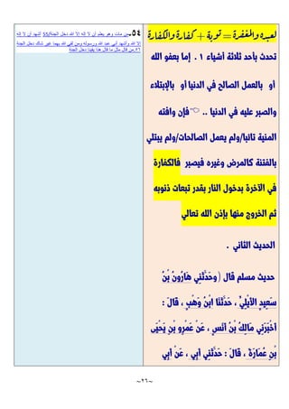 ~
26
~
‫ة‬‫ر‬‫ف‬‫غ‬‫م‬‫ل‬‫وا‬‫ة‬‫د‬‫عب‬‫ل‬
=
‫ه‬‫وب‬‫ب‬
+
‫ة‬‫ر‬‫ا‬‫كق‬‫ل‬‫وا‬‫ة‬‫ر‬‫ا‬‫كق‬
‫أشياء‬ ‫ثالثة‬ ‫بأحد‬ ‫تحدث‬
7
.
‫الله‬ ‫بعفو‬ ‫إما‬
‫أو‬
‫الدنيا‬ ‫في‬ ‫الصالح‬ ‫بالعمل‬
‫أو‬
‫باإلبتالء‬
‫الدنيا‬ ‫في‬ ‫عليه‬ ‫والصبر‬
..

‫وافته‬ ‫فإن‬
‫تائبا‬ ‫المنية‬
/
‫الصالحات‬ ‫يعمل‬ ‫ولم‬
/
‫يبتلي‬ ‫ولم‬
‫فيصبر‬ ‫وغيره‬ ‫كالمرض‬ ‫بالفتنة‬
‫فالكفارة‬
‫ذنوبه‬ ‫تبعات‬ ‫بقدر‬ ‫النار‬ ‫بدخول‬ ‫اآلخرة‬ ‫في‬
‫تعالي‬ ‫الله‬ ‫بإذن‬ ‫منها‬ ‫الخروج‬ ‫ثم‬
‫الحديث‬
‫الثاني‬
.
‫قال‬ ‫مسلم‬ ‫حديث‬
)
‫ِي‬‫ن‬َّ‫ث‬َّ‫َّد‬‫ح‬‫و‬
ُ‫ن‬ْ‫ب‬ ُ‫ن‬‫ُو‬‫ر‬‫َّا‬‫ه‬
ُ‫ِي‬‫ل‬ْ‫ي‬َّ‫أل‬‫ا‬ ٍ‫د‬‫ِي‬‫ع‬َّ‫س‬
‫َّا‬‫ن‬َّ‫ث‬َّ‫َّد‬‫ح‬ ،
ٍ‫ب‬ْ‫ه‬َّ‫و‬ ُ‫ن‬ْ‫ب‬‫ا‬
َّ‫ل‬‫َّا‬‫ق‬ ،
:
‫ِي‬‫ن‬َّ‫ر‬َّ‫ب‬ْ‫خ‬َّ‫أ‬
ٍ‫س‬َّ‫ن‬َّ‫أ‬ ُ‫ن‬ْ‫ب‬ ُ‫ك‬ِ‫ل‬‫َّا‬‫م‬
ْ‫ن‬َّ‫ع‬ ،
‫َّى‬‫ي‬ْ‫ح‬َّ‫ي‬ ِ‫ن‬ْ‫ب‬ ‫ِو‬‫ر‬ْ‫م‬َّ‫ع‬
َّ‫ة‬َّ‫ر‬‫َّا‬‫م‬ُ‫ع‬ ِ‫ن‬ْ‫ب‬
َّ‫ل‬‫َّا‬‫ق‬ ،
:
‫ِي‬‫ن‬َّ‫ث‬َّ‫َّد‬‫ح‬
‫ِي‬‫ب‬َّ‫أ‬
ْ‫ن‬َّ‫ع‬ ،
‫ِي‬‫ب‬َّ‫أ‬
‫الجنة‬ ‫دخل‬ ‫هللا‬ ‫إال‬ ‫إله‬ ‫ال‬ ‫أن‬ ‫يعلم‬ ‫وهو‬ ‫مات‬ ‫من‬
55/
‫إله‬ ‫ال‬ ‫أن‬ ‫أشهد‬
‫ع‬ ‫أني‬ ‫وأشهد‬ ‫هللا‬ ‫إال‬
‫الجنة‬ ‫دخل‬ ‫شاك‬ ‫غير‬ ‫بهما‬ ‫هللا‬ ‫لقي‬ ‫ومن‬ ‫ورسوله‬ ‫هللا‬ ‫بد‬
56
.
‫الجنة‬ ‫دخل‬ ‫يقينا‬ ‫هذا‬ ‫قال‬ ‫ما‬ ‫مثل‬ ‫قال‬ ‫من‬
 