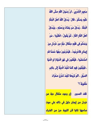 ~
27
~
ِ‫ِي‬‫ر‬ْ‫د‬ُ‫خ‬ْ‫ل‬‫ا‬ ٍ‫د‬‫ِي‬‫ع‬َّ‫س‬
َّ‫الل‬ ‫َّى‬‫َّل‬‫ص‬ ِ‫ه‬َّ‫الل‬ َّ‫ل‬‫ُو‬‫س‬َّ‫ر‬ َّ‫َّن‬‫أ‬ ،
ُ‫ه‬
َّ‫ل‬‫َّا‬‫ق‬ ، َّ‫م‬َّ‫َّل‬‫س‬َّ‫و‬ ِ‫ه‬ْ‫ي‬َّ‫ل‬َّ‫ع‬
:
ِ‫ة‬َّ‫َّن‬‫ج‬ْ‫ل‬‫ا‬ َّ‫ل‬ْ‫ه‬َّ‫أ‬ ُ‫ه‬َّ‫الل‬ ُ‫ل‬ِ‫خ‬ْ‫د‬ُ‫ي‬
ُ‫ل‬ِ‫خ‬ْ‫د‬ُ‫ي‬َّ‫و‬ ، ِ‫ه‬ِ‫ت‬َّ‫م‬ْ‫ح‬َّ‫ر‬ِ‫ب‬ ُ‫ء‬‫َّا‬‫ش‬َّ‫ي‬ ْ‫ن‬َّ‫م‬ ُ‫ل‬ِ‫خ‬ْ‫د‬ُ‫ي‬ ، َّ‫ة‬َّ‫َّن‬‫ج‬ْ‫ل‬‫ا‬
ُ‫ل‬‫ُو‬‫ق‬َّ‫ي‬ َّ‫ُم‬‫ث‬ ، َّ‫ر‬‫َّا‬‫الن‬ ِ‫ر‬‫َّا‬‫الن‬ َّ‫ل‬ْ‫ه‬َّ‫أ‬
:
ْ‫ن‬َّ‫م‬ ، ‫ُوا‬‫ر‬ُ‫ظ‬ْ‫ن‬‫ا‬
َّ‫ن‬ِ‫م‬ ٍ‫ل‬َّ‫د‬ْ‫ر‬َّ‫خ‬ ْ‫ن‬ِ‫م‬ ٍ‫ة‬َّ‫َّب‬‫ح‬ َّ‫ل‬‫َّا‬‫ق‬ْ‫ث‬ِ‫م‬ ِ‫ه‬ِ‫ب‬ْ‫ل‬َّ‫ق‬ ‫ِي‬‫ف‬ ْ‫م‬ُ‫ت‬ْ‫د‬َّ‫ج‬َّ‫و‬
َّ‫م‬‫ِي‬‫إ‬
ِ‫د‬َّ‫ق‬ ‫ًّا‬‫م‬َّ‫م‬ُ‫ح‬ ‫َّا‬‫ه‬ْ‫ن‬ِ‫م‬ َّ‫ن‬‫ُو‬‫ج‬َّ‫ر‬ْ‫خ‬ُ‫ي‬َّ‫ف‬ ، ُ‫ه‬‫ُو‬‫ج‬ِ‫ر‬ْ‫خ‬َّ‫أ‬َّ‫ف‬ ٍ‫ن‬‫ا‬
‫َّا‬‫ي‬َّ‫ح‬ْ‫ل‬‫ا‬ ِ‫و‬َّ‫أ‬ ِ‫ة‬‫َّا‬‫ي‬َّ‫ح‬ْ‫ل‬‫ا‬ ِ‫ر‬َّ‫ه‬َّ‫ن‬ ‫ِي‬‫ف‬ َّ‫ن‬ْ‫و‬َّ‫ق‬ْ‫ل‬ُ‫ي‬َّ‫ف‬ ، ‫ُوا‬‫ش‬َّ‫ح‬َّ‫ت‬ْ‫م‬‫ا‬
ِ‫ب‬ِ‫ن‬‫َّا‬‫ج‬ ‫َّى‬‫ل‬ِ‫إ‬ ُ‫ة‬َّ‫ِب‬‫ح‬ْ‫ل‬‫ا‬ ُ‫ت‬ُ‫ب‬ْ‫ن‬َّ‫ت‬ ‫َّا‬‫م‬َّ‫ك‬ ِ‫ه‬‫ِي‬‫ف‬ َّ‫ن‬‫ُو‬‫ت‬ُ‫ب‬ْ‫ن‬َّ‫ي‬َّ‫ف‬ ،
َّ‫ء‬‫َّا‬‫ر‬ْ‫ف‬َّ‫ص‬ ُ‫ج‬ُ‫ر‬ْ‫خ‬َّ‫ت‬ َّ‫ف‬ْ‫ي‬َّ‫ك‬ ‫َّا‬‫ه‬ْ‫و‬َّ‫ر‬َّ‫ت‬ ْ‫م‬َّ‫ل‬َّ‫أ‬ ، ِ‫ل‬ْ‫ي‬َّ‫الس‬
‫؟‬ ًّ‫ة‬َّ‫ي‬ِ‫و‬َّ‫ت‬ْ‫ل‬ُ‫م‬
"
‫قلت‬
‫المدون‬
:
‫من‬ ‫حبة‬ ‫مثقال‬ ‫وجود‬ ‫إن‬
‫موت‬ ‫علي‬ ‫ذاته‬ ‫في‬ ‫دليل‬ ‫إيمان‬ ‫من‬ ‫خردل‬
‫الشرك‬ ‫من‬ ‫حرز‬ ‫التوبة‬ ‫ألن‬ ‫تائبا‬ ‫صاحبها‬
 