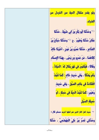 ~
28
~
‫من‬ ‫الخردل‬ ‫من‬ ‫الحبة‬ ‫مثقال‬ ‫بقدر‬ ‫ولو‬
‫الشرك‬
.

‫َّا‬‫ن‬َّ‫ث‬َّ‫َّد‬‫ح‬‫و‬
َّ‫ة‬َّ‫ب‬ْ‫ي‬َّ‫ش‬ ‫ِي‬‫ب‬َّ‫أ‬ ُ‫ن‬ْ‫ب‬ ِ‫ر‬ْ‫ك‬َّ‫ب‬ ‫ُو‬‫ب‬َّ‫أ‬
‫َّا‬‫ن‬َّ‫ث‬َّ‫َّد‬‫ح‬ ،
ُ‫ن‬‫َّا‬‫َّف‬‫ع‬
‫َّا‬‫ن‬َّ‫ث‬َّ‫َّد‬‫ح‬
ٌ‫ب‬ْ‫ي‬َّ‫ه‬ُ‫و‬
.
‫ح‬

‫َّا‬‫ن‬َّ‫ث‬َّ‫َّد‬‫ح‬‫و‬
ُ‫ن‬ْ‫ب‬ ُ‫ج‬‫َّا‬‫َّج‬‫ح‬
ِ‫ر‬ِ‫ع‬‫َّا‬‫الش‬
‫َّا‬‫ن‬َّ‫ث‬َّ‫َّد‬‫ح‬ ،
ٍ‫ن‬ْ‫و‬َّ‫ع‬ ُ‫ن‬ْ‫ب‬ ‫ُو‬‫ر‬ْ‫م‬َّ‫ع‬
‫َّا‬‫ن‬َّ‫ر‬َّ‫ب‬ْ‫خ‬َّ‫أ‬ ،
ٌ‫د‬ِ‫ل‬‫َّا‬‫خ‬
ْ‫ن‬َّ‫ع‬ ، ‫َّا‬‫م‬ُ‫ه‬‫َّا‬‫ل‬ِ‫ك‬
‫َّى‬‫ي‬ْ‫ح‬َّ‫ي‬ ِ‫ن‬ْ‫ب‬ ‫ِو‬‫ر‬ْ‫م‬َّ‫ع‬
ِ‫د‬‫َّا‬‫ن‬ْ‫س‬ِ‫إل‬‫ا‬ ‫َّا‬‫ذ‬َّ‫ه‬ِ‫ب‬ ،
‫َّا‬‫ل‬‫َّا‬‫ق‬َّ‫و‬
:
ُ‫ه‬َّ‫ل‬ َّ‫ل‬‫َّا‬‫ق‬ُ‫ي‬ ٍ‫ر‬َّ‫ه‬َّ‫ن‬ ‫ِي‬‫ف‬ َّ‫ن‬ْ‫و‬َّ‫ق‬ْ‫ل‬ُ‫ي‬َّ‫ف‬
:
، ُ‫ة‬‫َّا‬‫ي‬َّ‫ح‬ْ‫ل‬‫ا‬
‫َّا‬‫ُك‬‫ش‬َّ‫ي‬ ْ‫م‬َّ‫ل‬َّ‫و‬
ٍ‫د‬ِ‫ل‬‫َّا‬‫خ‬ ِ‫ث‬‫ِي‬‫د‬َّ‫ح‬ ‫ِي‬‫ف‬َّ‫و‬ ،
:
ُ‫ت‬ُ‫ب‬ْ‫ن‬َّ‫ت‬ ‫َّا‬‫م‬َّ‫ك‬
ِ‫ل‬ْ‫ي‬َّ‫الس‬ ِ‫ب‬ِ‫ن‬‫َّا‬‫ج‬ ‫ِي‬‫ف‬ ُ‫ة‬َّ‫ء‬‫َّا‬‫ث‬ُ‫غ‬ْ‫ل‬‫ا‬
،
ِ‫ث‬‫ِي‬‫د‬َّ‫ح‬ ‫ِي‬‫ف‬َّ‫و‬
ٍ‫ب‬ْ‫ي‬َّ‫ه‬ُ‫و‬
:
ُ‫ة‬َّ‫ِب‬‫ح‬ْ‫ل‬‫ا‬ ُ‫ت‬ُ‫ب‬ْ‫ن‬َّ‫ت‬ ‫َّا‬‫م‬َّ‫ك‬
ْ‫و‬َّ‫أ‬ ، ٍ‫ة‬َّ‫ئ‬ِ‫م‬َّ‫ح‬ ‫ِي‬‫ف‬
ِ‫ل‬ْ‫ي‬َّ‫الس‬ ِ‫ة‬َّ‫ل‬‫ِي‬‫م‬َّ‫ح‬

‫حديث‬
‫أهل‬
‫النار‬
‫الذين‬
‫هم‬
‫أهلها‬
‫أخرجه‬
‫مسلم‬
‫قال‬
:
‫ِي‬‫ن‬َّ‫ث‬َّ‫َّد‬‫ح‬‫و‬
ُ‫ِي‬‫م‬َّ‫ض‬ْ‫ه‬َّ‫ج‬ْ‫ل‬‫ا‬ ٍ‫ِي‬‫ل‬َّ‫ع‬ ُ‫ن‬ْ‫ب‬ ُ‫ر‬ْ‫ص‬َّ‫ن‬
َّ‫ث‬َّ‫َّد‬‫ح‬ ،
‫َّا‬‫ن‬
 