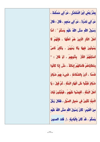 ~
29
~
ِ‫ل‬َّ‫َّض‬‫ف‬ُ‫م‬ْ‫ل‬‫ا‬ َّ‫ن‬ْ‫ب‬‫ا‬ ‫ِي‬‫ن‬ْ‫ع‬َّ‫ي‬ ٌ‫ر‬ْ‫ش‬ِ‫ب‬
ْ‫ن‬َّ‫ع‬ ،
َّ‫ة‬َّ‫م‬َّ‫ل‬ْ‫س‬َّ‫م‬ ‫ِي‬‫ب‬َّ‫أ‬
،
ْ‫ن‬َّ‫ع‬
َّ‫ة‬َّ‫ر‬ْ‫ض‬َّ‫ن‬ ‫ِي‬‫ب‬َّ‫أ‬
ْ‫ن‬َّ‫ع‬ ،
ٍ‫د‬‫ِي‬‫ع‬َّ‫س‬ ‫ِي‬‫ب‬َّ‫أ‬
َّ‫ل‬‫َّا‬‫ق‬ ،
:
َّ‫ل‬‫َّا‬‫ق‬
ُ‫س‬َّ‫ر‬
ِ‫ه‬ْ‫ي‬َّ‫ل‬َّ‫ع‬ ُ‫ه‬َّ‫الل‬ ‫َّى‬‫َّل‬‫ص‬ ِ‫ه‬َّ‫الل‬ ُ‫ل‬‫و‬
َّ‫م‬َّ‫َّل‬‫س‬َّ‫و‬
: "
‫َّا‬‫َّم‬‫أ‬
‫َّا‬‫ل‬ ْ‫م‬ُ‫ه‬َّ‫ِن‬‫إ‬َّ‫ف‬ ، ‫َّا‬‫ه‬ُ‫ل‬ْ‫ه‬َّ‫أ‬ ْ‫م‬ُ‫ه‬ َّ‫ن‬‫ِي‬‫ذ‬َّ‫ال‬ ِ‫ر‬‫َّا‬‫الن‬ ُ‫ل‬ْ‫ه‬َّ‫أ‬
ٌ‫س‬‫َّا‬‫ن‬ ْ‫ن‬ِ‫ك‬َّ‫ل‬َّ‫و‬ ، َّ‫ن‬ْ‫و‬َّ‫ي‬ْ‫ح‬َّ‫ي‬ ‫َّا‬‫ل‬َّ‫و‬ ‫َّا‬‫ه‬‫ِي‬‫ف‬ َّ‫ن‬‫ُو‬‫ت‬‫ُو‬‫م‬َّ‫ي‬
َّ‫ل‬‫َّا‬‫ق‬ َّ‫و‬َّ‫أ‬ ، ْ‫م‬ِ‫ه‬ِ‫ب‬‫ُو‬‫ن‬ُ‫ذ‬ِ‫ب‬ ُ‫ر‬‫َّا‬‫الن‬ ُ‫م‬ُ‫ه‬ْ‫ت‬َّ‫ب‬‫َّا‬‫ص‬َّ‫أ‬
" :
َّ‫م‬ِ‫إ‬ ْ‫م‬ُ‫ه‬َّ‫ت‬‫َّا‬‫م‬َّ‫أ‬َّ‫ف‬ ْ‫م‬ُ‫ه‬‫َّا‬‫ي‬‫َّا‬‫ط‬َّ‫خ‬ِ‫ب‬
‫ُوا‬‫ن‬‫َّا‬‫ك‬ ‫َّا‬‫ذ‬ِ‫إ‬ ‫َّى‬‫َّت‬‫ح‬ ، ًّ‫ة‬َّ‫ت‬‫ا‬
َّ‫ر‬ِ‫ئ‬‫َّا‬‫ب‬َّ‫ض‬ ْ‫م‬ِ‫ه‬ِ‫ب‬ َّ‫ء‬‫ِي‬‫ج‬َّ‫ف‬ ، ِ‫ة‬َّ‫ع‬‫َّا‬‫ف‬َّ‫ِالش‬‫ب‬ َّ‫ن‬ِ‫ذ‬ُ‫أ‬ ، ‫ًّا‬‫م‬ْ‫ح‬َّ‫ف‬
َّ‫ل‬‫ِي‬‫ق‬ َّ‫ُم‬‫ث‬ ، ِ‫ة‬َّ‫َّن‬‫ج‬ْ‫ل‬‫ا‬ ِ‫ر‬‫َّا‬‫ه‬ْ‫ن‬َّ‫أ‬ ‫َّى‬‫ل‬َّ‫ع‬ ‫ُوا‬‫ُث‬‫ب‬َّ‫ف‬ َّ‫ر‬ِ‫ئ‬‫َّا‬‫ب‬َّ‫ض‬
:
‫َّا‬‫ي‬
َّ‫ت‬‫َّا‬‫ب‬َّ‫ن‬ َّ‫ن‬‫ُو‬‫ت‬ُ‫ب‬ْ‫ن‬َّ‫ي‬َّ‫ف‬ ، ْ‫م‬ِ‫ه‬ْ‫ي‬َّ‫ل‬َّ‫ع‬ ‫ُوا‬‫ض‬‫ِي‬‫ف‬َّ‫أ‬ ، ِ‫ة‬َّ‫َّن‬‫ج‬ْ‫ل‬‫ا‬ َّ‫ل‬ْ‫ه‬َّ‫أ‬
َّ‫الس‬ ِ‫ل‬‫ِي‬‫م‬َّ‫ح‬ ‫ِي‬‫ف‬ ُ‫ن‬‫ُو‬‫ك‬َّ‫ت‬ ِ‫ة‬َّ‫ِب‬‫ح‬ْ‫ل‬‫ا‬
ِ‫ل‬ْ‫ي‬
ٌ‫ل‬ُ‫ج‬َّ‫ر‬ َّ‫ل‬‫َّا‬‫ق‬َّ‫ف‬ ،
ِ‫م‬ْ‫و‬َّ‫ق‬ْ‫ل‬‫ا‬ َّ‫ن‬ِ‫م‬
:
ِ‫ه‬ْ‫ي‬َّ‫ل‬َّ‫ع‬ ُ‫ه‬َّ‫الل‬ ‫َّى‬‫َّل‬‫ص‬ ِ‫ه‬َّ‫الل‬ َّ‫ل‬‫ُو‬‫س‬َّ‫ر‬ َّ‫َّن‬‫أ‬َّ‫ك‬
، ِ‫ة‬َّ‫ي‬ِ‫د‬‫َّا‬‫ب‬ْ‫ل‬‫ِا‬‫ب‬ َّ‫ن‬‫َّا‬‫ك‬ ْ‫د‬َّ‫ق‬ ، َّ‫م‬َّ‫َّل‬‫س‬َّ‫و‬
/
‫قلت‬
‫المدون‬
 